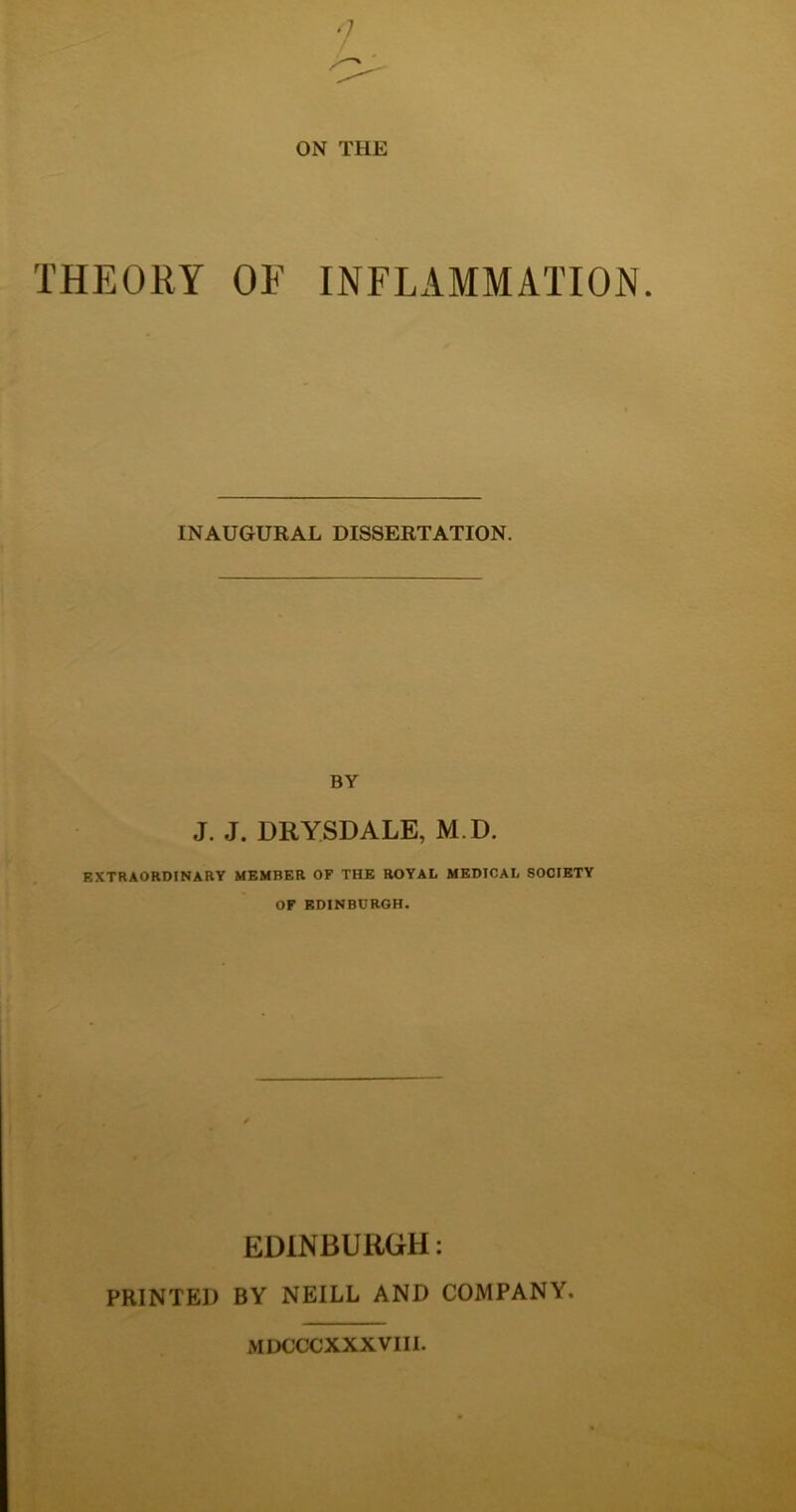 ON THE THEORY OF INFLAMMATION. INAUGURAL DISSERTATION. BY J. J. DRYSDALE, M.D. EXTRAORDINARY MEMBER OF THE ROYAL MEDICAL SOCIETY OF EDINBURGH. EDINBURGH: PRINTED BY NEILL AND COMPANY. MDCCCXXXVIII.