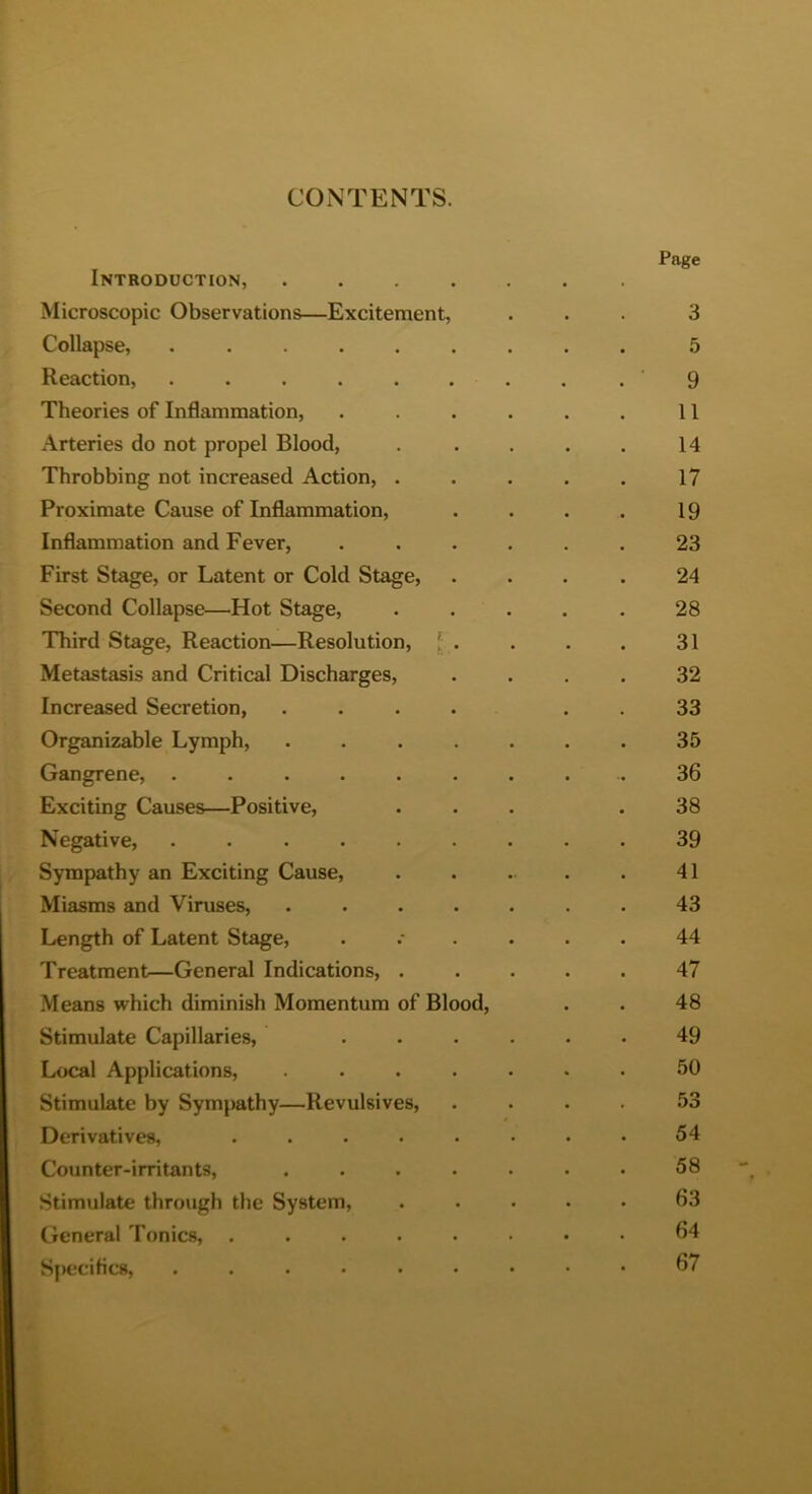 CONTENTS. Introduction, ....... Microscopic Observations—Excitement, ... 3 Collapse, ......... 5 Reaction, ........ . ’ 9 Theories of Inflammation, . . . . . . 11 Arteries do not propel Blood, . . . . . 14 Throbbing not increased Action, . . . . . 17 Proximate Cause of Inflammation, . . . . 19 Inflammation and Fever, ...... 23 First Stage, or Latent or Cold Stage, .... 24 Second Collapse—Hot Stage, ..... 28 Third Stage, Reaction—Resolution, [ . . . . 31 Metastasis and Critical Discharges, .... 32 Increased Secretion, .... . . 33 Organizable Lymph, ....... 35 Gangrene, ......... 36 Exciting Causes—Positive, ... .38 Negative, ......... 39 Sympathy an Exciting Cause, . . . . . 41 Miasms and Viruses, ....... 43 Length of Latent Stage, ...... 44 Treatment—General Indications, ..... 47 Means which diminish Momentum of Blood, . . 48 Stimulate Capillaries, ...... 49 Local Applications, ....... 50 Stimulate by Sympathy—Revulsives, .... 53 Derivatives, . . . • • • • • 54 Counter-irritants, ....... 58 Stimulate through the System, ..... 63 General Tonics, ........ 64 Specifics, ......... 67