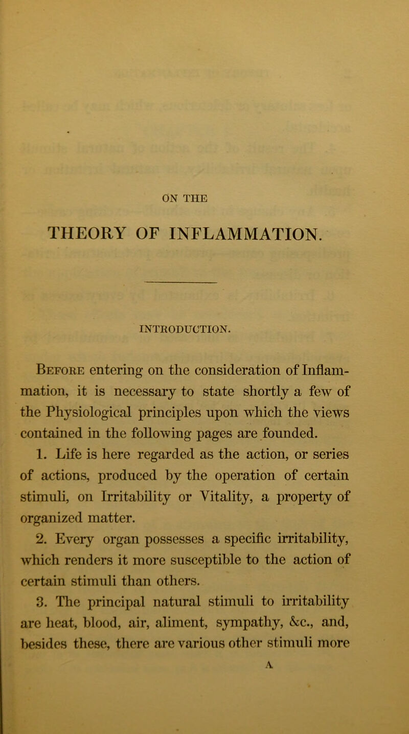 ON THE THEORY OF INFLAMMATION. INTRODUCTION. Before entering on the consideration of Inflam- mation, it is necessary to state shortly a few of the Physiological principles upon which the views contained in the following pages are founded. 1. Life is here regarded as the action, or series of actions, produced by the operation of certain stimuli, on Irritability or Vitality, a property of organized matter. 2. Every organ possesses a specific irritability, which renders it more susceptible to the action of certain stimuli than others. 3. The principal natural stimuli to imtahility are heat, blood, air, aliment, sympathy, &c., and, besides these, there are various other stimuli more