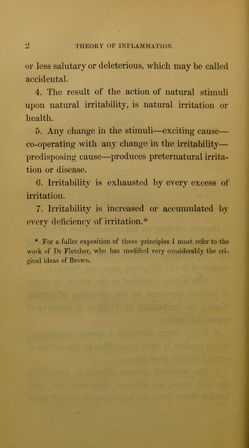 or less salutary or deleterious, which may be called accidental. 4. The result of the action of natural stimuli upon natural irritability, is natural irritation or health. 5. Any change in the stimuli—exciting cause— co-operating with any change in the irritability— predisposing cause—^produces preternatural irrita- tion or disease. 6. Irritability is exhausted by every excess of irritation. 7. Irritability is increased or accumulated by every deficiency of irritation.^ * For a fuller exposition of these principles I must refer to the work of Dr Fletcher, who has modified very considerably the ori- ginal ideas of Brown.
