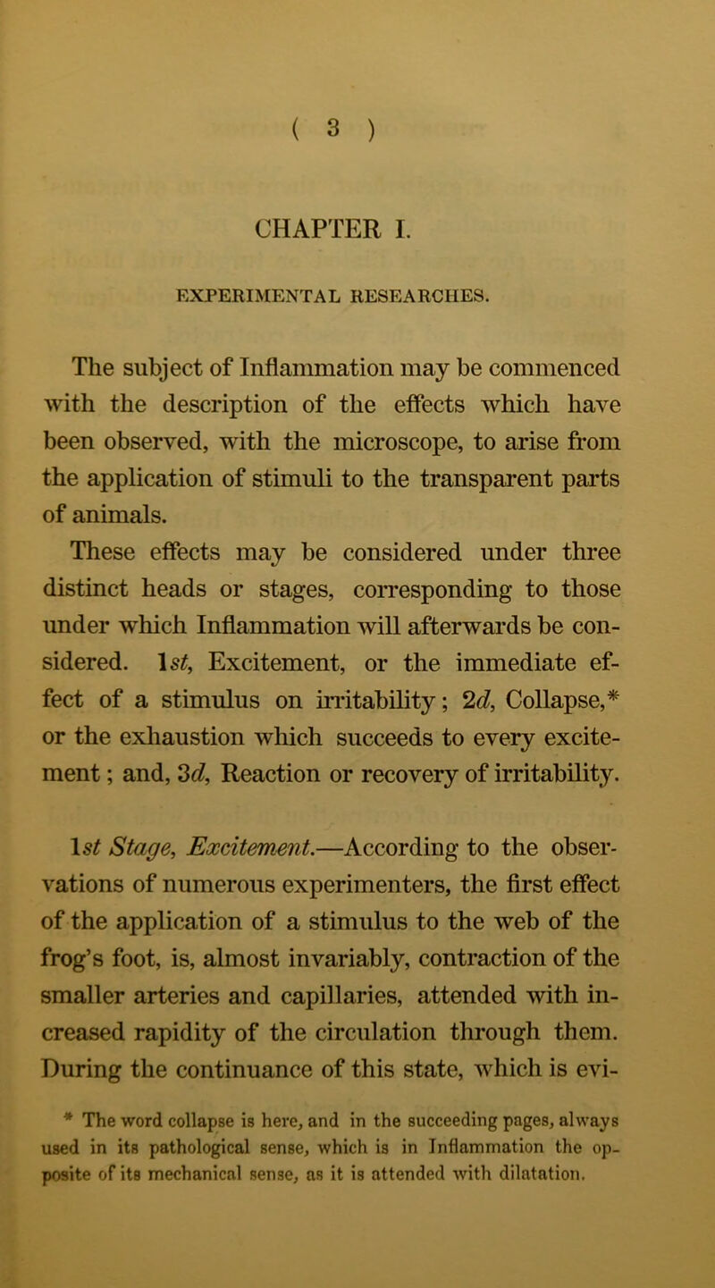 CHAPTER I. EXPERIMENTAL RESEARCHES. The subject of Inflammation may be commenced with the description of the effects which have been observed, with the microscope, to arise from the application of stimuli to the transparent parts of animals. These effects may be considered under three distinct heads or stages, corresponding to those under which Inflammation will afterwards be con- sidered. Excitement, or the immediate ef- fect of a stimulus on instability; 2d, Collapse,* or the exhaustion which succeeds to every excite- ment ; and, 2d, Reaction or recovery of irritability. Stage, Excitement.—According to the obser- vations of numerous experimenters, the flrst effect of the application of a stimulus to the web of the frog’s foot, is, almost invariably, contraction of the smaller arteries and capillaries, attended with in- creased rapidity of the circulation through them. During the continuance of this state, which is evi- * The word collapse is here, and in the succeeding pages, always used in its pathological sense, which is in Inflammation the op- posite of its mechanical sense, as it is attended with dilatation.