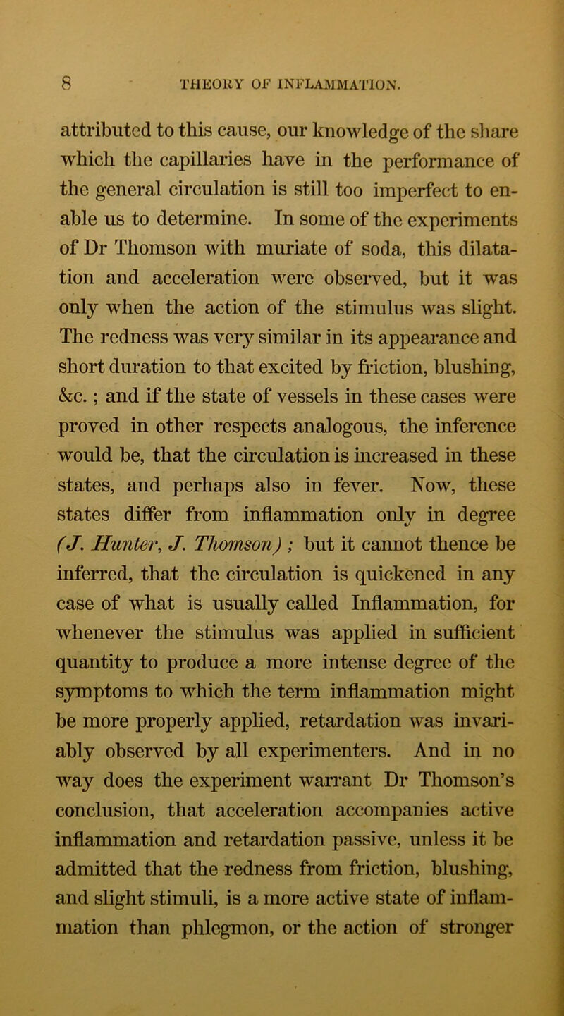 attributed to this cause, our knowledge of the share which the capillaries have in the performance of the general circulation is still too imperfect to en- able us to determine. In some of the experiments of Dr Thomson with muriate of soda, this dilata- tion and acceleration were observed, but it w^as only when the action of the stimulus was slight. The redness was very similar in its appearance and short duration to that excited by friction, blushing, &c.; and if the state of vessels in these cases were proved in other respects analogous, the inference would be, that the circulation is increased in these states, and perhaps also in fever. Now, these states differ from inflammation only in degree (J. Hunter, J. Thomson) ; but it cannot thence be inferred, that the circulation is quickened in any case of what is usually called Inflammation, for whenever the stimulus was applied in sufiicient quantity to produce a more intense degree of the symptoms to which the term inflammation might be more properly applied, retardation was invari- ably observed by all experimenters. And in no way does the experiment warrant Dr Thomson’s conclusion, that acceleration accompanies active inflammation and retardation passive, unless it be admitted that the redness from friction, blushing, and slight stimuli, is a more active state of inflam- mation than phlegmon, or the action of stronger