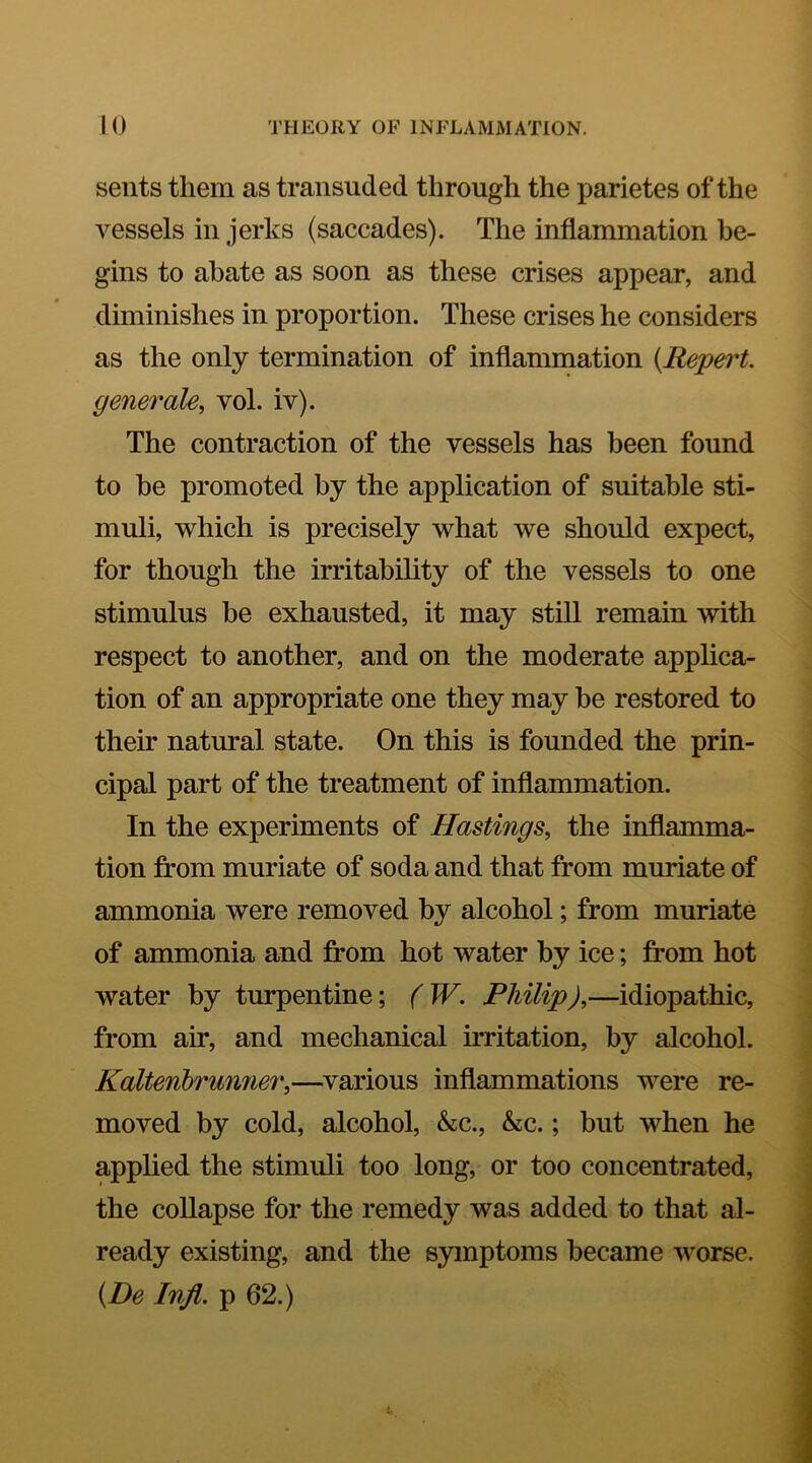 seiits them as transuded through the parietes of the vessels in jerks (saccades). The inflammation be- gins to abate as soon as these crises appear, and diminishes in proportion. These crises he considers as the only termination of inflammation [Repert. generate, vol. iv). The contraction of the vessels has been found to be promoted by the application of suitable sti- muli, which is precisely what we should expect, for though the irritability of the vessels to one stimulus be exhausted, it may still remain with respect to another, and on the moderate applica- tion of an appropriate one they may be restored to their natural state. On this is founded the prin- cipal part of the treatment of inflammation. In the experiments of Hastings, the inflamma- tion from muriate of soda and that from muriate of ammonia were removed by alcohol; from muriate of ammonia and from hot water by ice; from hot water by turpentine; (W. Philip),—idiopathic, from air, and mechanical irritation, by alcohol. Kaltenbrunner,—various inflammations were re- moved by cold, alcohol, &c., &c.; but when he applied the stimuli too long, or too concentrated, the collapse for the remedy was added to that al- ready existing, and the symptoms became worse. {De Infl. p 62.)