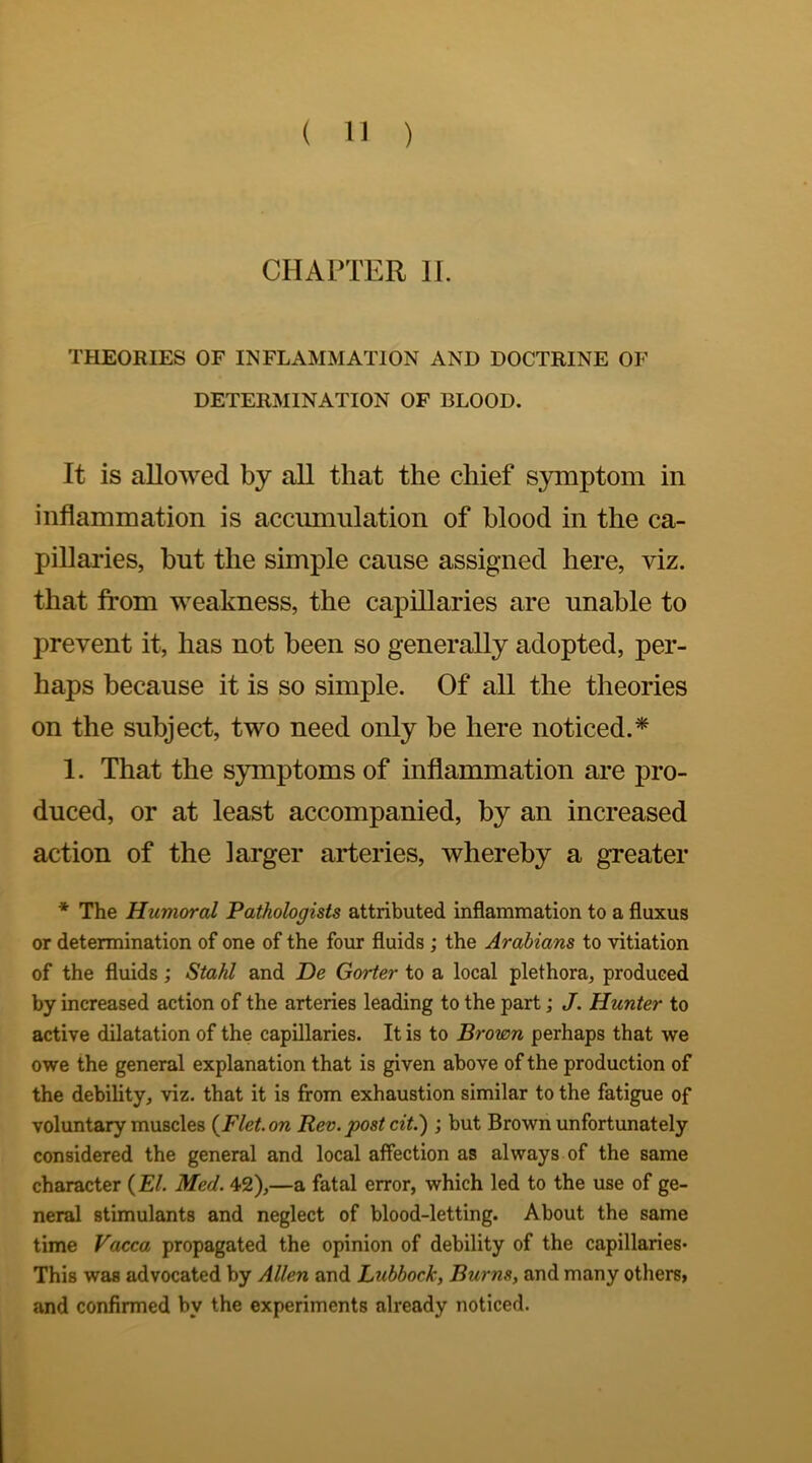 CHAPTER II. THEORIES OF INFLAMMATION AND DOCTRINE OF DETERMINATION OF BLOOD. It is allowed by all that the chief symptom in inflammation is accumulation of blood in the ca- pillaries, but the simple cause assigned here, viz. that from weakness, the capillaries are unable to prevent it, has not been so generally adopted, per- haps because it is so simple. Of all the theories on the subject, two need only be here noticed.* 1. That the symptoms of inflammation are pro- duced, or at least accompanied, by an increased action of the larger arteries, whereby a greater * The Humoral Pathologists attributed inflammation to a fluxus or determination of one of the four fluids ; the Arabians to vitiation of the fluids; Stahl and De Gorier to a local plethora, produced by increased action of the arteries leading to the part; J. Hunter to active dilatation of the capillaries. It is to Brown perhaps that we owe the general explanation that is given above of the production of the debility, viz. that it is from exhaustion similar to the fatigue of voluntary muscles {Flet.on Rev.post cit.); but Brown unfortunately considered the general and local affection as always of the same character (El. Med. 42),—a fatal error, which led to the use of ge- neral stimulants and neglect of blood-letting. About the same time Vacca propagated the opinion of debility of the capillaries* This was advocated by Allen and Lubbock, Burns, and many others, and confirmed by the experiments already noticed.