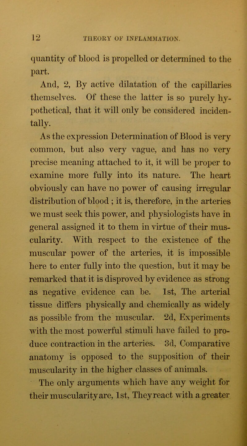 quantity of blood is propelled or determined to the part. And, 2, By active dilatation of the capillaries themselves. Of these the latter is so purely hy- pothetical, that it will only be considered inciden- tally. As the expression Determination of Blood is very common, but also very vague, and has no very precise meaning attached to it, it will be proper to examine more fully into its nature. The heart obviously can have no power of causing irregular distribution of blood ; it is, therefore, in the arteries we must seek this power, and physiologists have in general assigned it to them in virtue of their mus- cularity. With respect to the existence of the muscular power of the arteries, it is impossible here to enter fully into the question, but it may be remarked that it is disproved by evidence as strong as negative evidence can be. 1st, The arterial tissue dilfers physically and chemically as widely as possible from the muscular. 2d, Experiments with the most powerful stimuli have failed to pro- duce contraction in the arteries. 3d, Comparative anatomy is opposed to the supposition of their muscularity in the higher classes of animals. The only arguments which have any weight for their muscularity are, 1st, They react with a greater