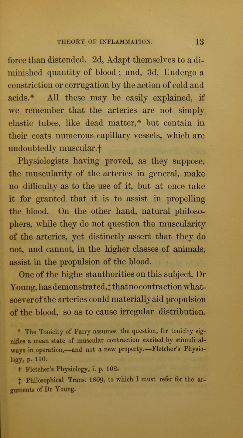 force than distended. 2d, Adapt themselves to a di- minished quantity of blood; and, 3d, Undergo a constriction or corrugation by the action of cold and acids.* All these may be easily explained, if we remember that the arteries are not simply elastic tubes, like dead matter,* but contain in their coats numerous capillaiy vessels, which are undoubtedly muscular.f Physiologists having proved, as they suppose, the muscularity of the arteries in general, make no difi&culty as to the use of it, but at once take it for granted that it is to assist in propelling the blood. On the other hand, natural philoso- phers, while they do not question the muscularity of the arteries, yet distinctly assert that they do not, and cannot, in the higher classes of animals, assist in the propulsion of the blood. One of the highe stauthorities on this subject. Dr Young, has demonstrated,! that no contraction what- soever of the arteries could materially aid propulsion of the blood, so as to cause irregular distribution. * The Tonicity of Parry assumes the question, for tonicity sig- nifies a mean state of muscular contraction excited by stimuli al- ways in operation,—and not a new property.—Fletcher’s Physio- logy> P- t Fletcher’s Physiology, i. p. 102. + Philosophical Trans. 1809, to which I must refer for the ar- guments of Dr Young.