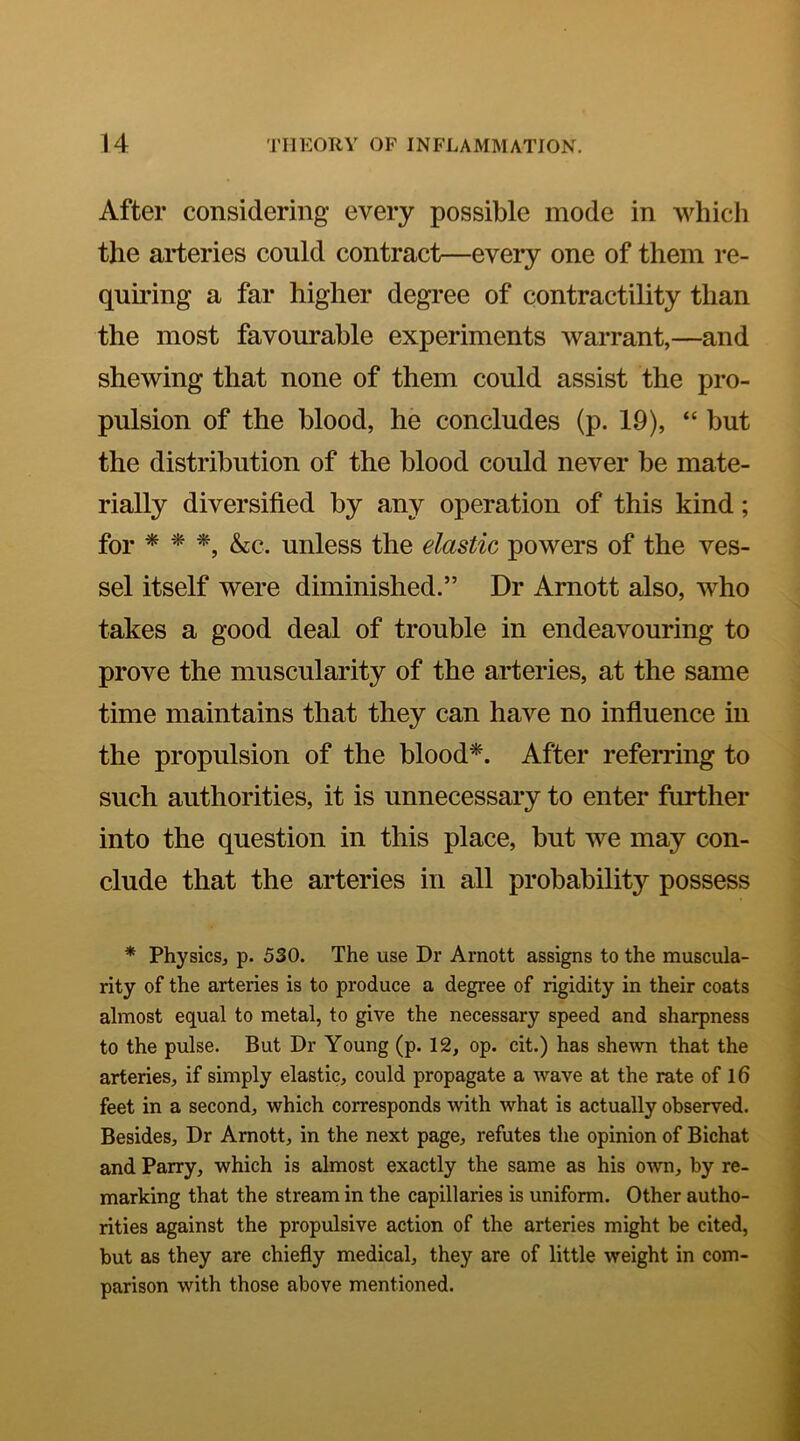 After considering every possible mode in which the arteries could contract—every one of them re- quu’ing a far higher degree of contractility than the most favourable experiments warrant,—and shewing that none of them could assist the pro- pulsion of the blood, he concludes (p. 19), “ but the distribution of the blood could never be mate- rially diversified by any operation of this kind; for * &C. unless the elastic powers of the ves- sel itself were diminished.” Dr Arnott also, who takes a good deal of trouble in endeavouring to prove the muscularity of the arteries, at the same time maintains that they can have no influence in the propulsion of the blood^. After referring to such authorities, it is unnecessary to enter further into the question in this place, but we may con- clude that the arteries in all probability possess * Physics, p. 530. The use Dr Arnott assigns to the muscula- rity of the arteries is to produce a degree of rigidity in their coats almost equal to metal, to give the necessary speed and sharpness to the pulse. But Dr Young (p. 12, op. cit.) has shewn that the arteries, if simply elastic, could propagate a wave at the rate of l6 feet in a second, which corresponds with what is actually observed. Besides, Dr Arnott, in the next page, refutes the opinion of Bichat and Parry, which is almost exactly the same as his own, by re- marking that the stream in the capillaries is uniform. Other autho- rities against the propulsive action of the arteries might be cited, but as they are chiefly medical, they are of little weight in com- parison with those above mentioned.