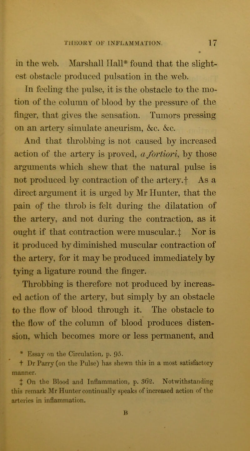in the web. Marshall IlalP found that the slight- est obstacle produced pulsation in the web. In feeling the pulse, it is the obstacle to the mo- tion of the column of blood by the pressure of the finger, that gives the sensation. Tumors pressing on an artery simulate aneurism, &c. &c. And that throbbing is not caused by increased action of the artery is proved, a fortiori, by those argmnents which shew that the natural pulse is not produced by contraction of the artery.f As a direct argument it is urged by Mr Hunter, that the pain of the throb is felt during the dilatation of the artery, and not during the contraction, as it ought if that contraction were muscular, t Nor is it produced by diminished muscular contraction of the artery, for it may be produced immediately by tying a ligature round the finger. Throbbing is therefore not produced by increas- ed action of the artery, but simply by an obstacle to the flow of blood through it. The obstacle to the flow of the column of blood produces disten- sion, which becomes more or less permanent, and * Essay on the Circulation, p. Q5. f Dr Parry (on the Pulse) has shewn this in a most satisfactory manner. t On the Blood and Inflammation, p. 362. Notwithstanding this remark Mr Hunter continually speaks of increased action of the arteries in inflammation. B
