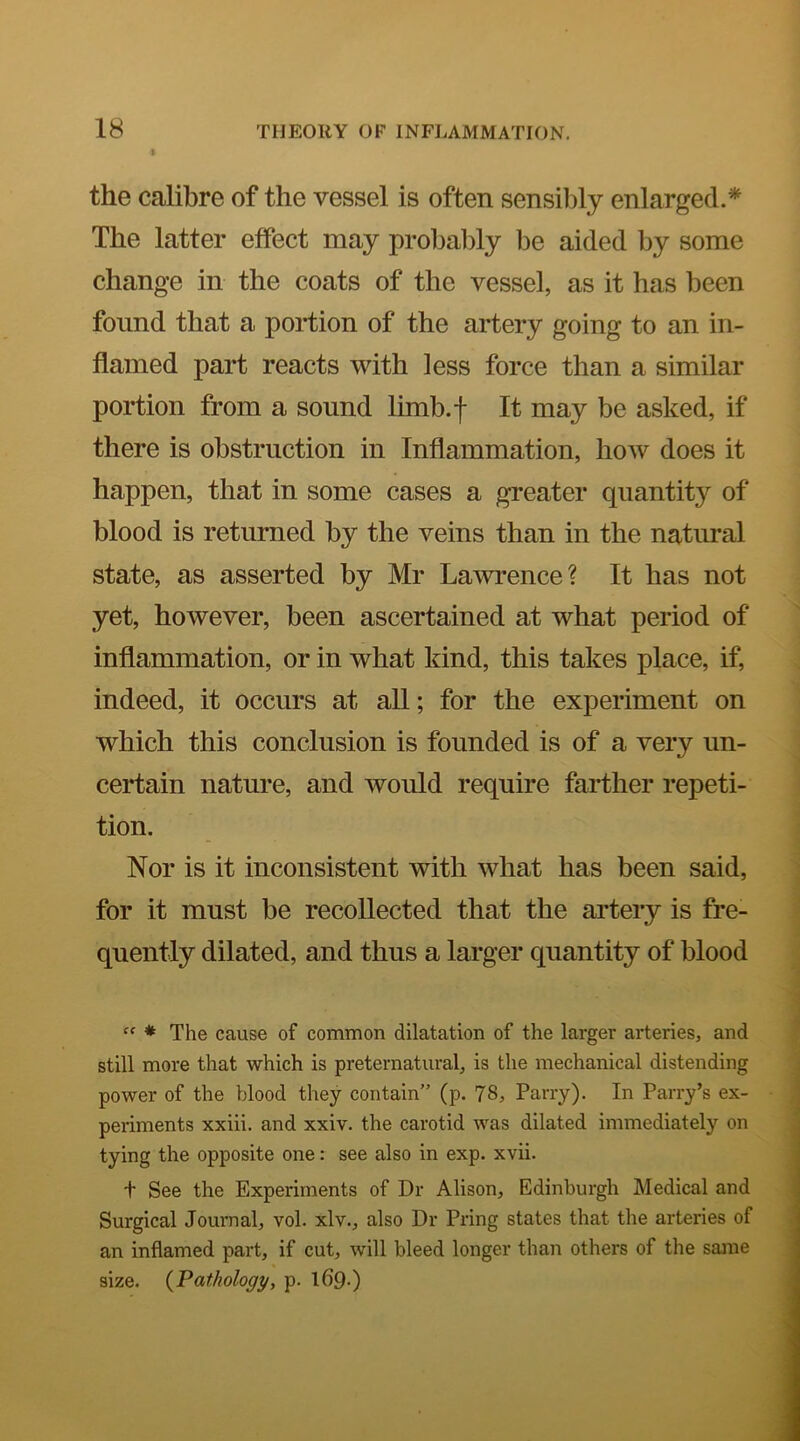I the calibre of the vessel is often sensilily enlarged.* The latter effect may probably be aided by some change in the coats of the vessel, as it has been found that a portion of the artery going to an in- flamed part reacts with less force than a similar portion from a sound limb.f It may be asked, if there is obstruction in Inflammation, hoAv does it happen, that in some cases a greater quantity of blood is returned by the veins than in the natural state, as asserted by Mr Lawrence? It has not yet, however, been ascertained at what period of inflammation, or in what kind, this takes place, if, indeed, it occurs at all; for the experiment on which this conclusion is founded is of a very un- certain nature, and would require farther repeti- tion. Nor is it inconsistent with what has been said, for it must be recollected that the artery is fre- quently dilated, and thus a larger quantity of blood  * The cause of common dilatation of the larger arteries, and still more that which is preternatural, is the mechanical distending power of the blood they contain” (p. 78, Parry). In Parry’s ex- periments xxiii. and xxiv. the carotid was dilated immediately on tying the opposite one: see also in exp. xvii. t See the Experiments of Dr Alison, Edinburgh Medical and Surgical Joumal, vol. xlv., also Dr Pring states that the arteries of an inflamed part, if cut, will bleed longer than others of the sajne size. {Pathology, p. 169-)