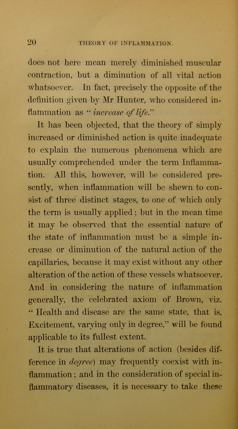 does not here mean merely diminished muscular contraction, but a diminution of all vital action whatsoever. In fact, precisely the opposite of the definition given by Mr Hunter, who considered in- flammation as increase of life' It has been objected, that the theory of simply increased or diminished action is quite inadequate to explain the numerous phenomena which ai*e usually comprehended under the term Inflamma- tion. All this, however, will he considered pre- sently, when inflammation will he shewn to con- sist of three distinct stages, to one of which only the term is usually applied; but in the mean time it may be observed that the essential nature of the state of inflammation must he a simple in- crease or diminution of the natural action of the capillaries, because it may exist without any other alteration of the action of these vessels whatsoever. And in considering the nature of inflammation generally, the celebrated axiom of Brown, viz. “ Health and disease are the same state, that is, Excitement, varying only in degree,” will be found applicable to its fullest extent. It is true that alterations of action (besides dif- ference in degree) may frequently coexist with in- flammation ; and in the consideration of special in- flammatory diseases, it is necessary to talce these