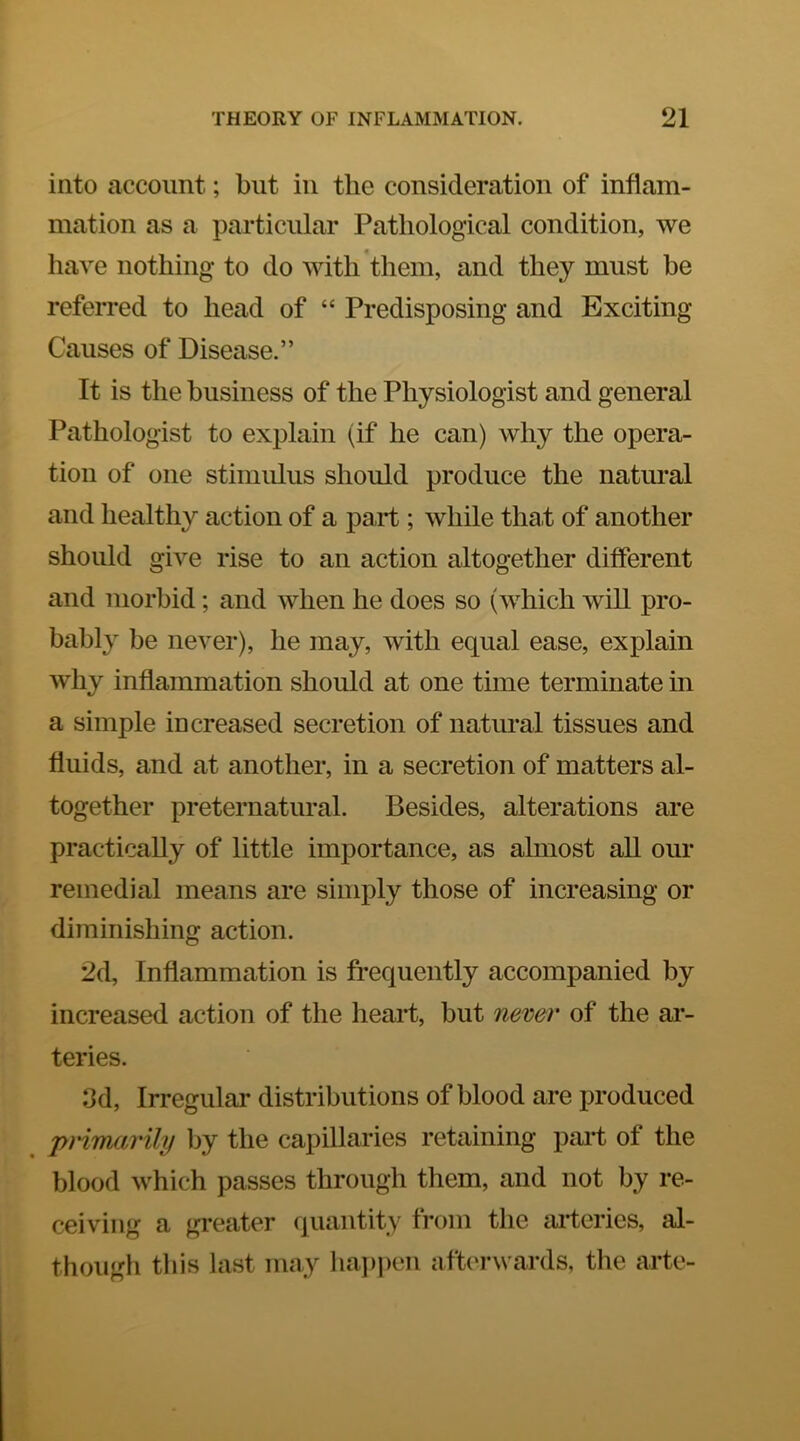 into account; but in the consideration of inflam- mation as a particular Pathological condition, we have nothing to do with them, and they must be referred to head of “ Predisposing and Exciting Causes of Disease.” It is the business of the Physiologist and general Pathologist to explain (if he can) why the opera- tion of one stimulus should produce the natural and healthy action of a pai-t; while tha,t of another should give rise to an action altogether different and morbid; and when he does so (which will pro- bably be never), he may, with equal ease, explain why inflammation should at one time terminate in a simple increased secretion of natural tissues and fluids, and at another, in a secretion of matters al- together preternatural. Besides, alterations are practically of little importance, as almost aU our remedial means are simply those of increasing or diminishing action. 2d, Inflammation is frequently accompanied by increased action of the heart, but never of the ai- teries. 3d, Irregular distributions of blood are produced j>ri7narily by the capillaries retaining part of the blood which passes through them, and not by re- ceiving a gi-eater quaiitity from the arteries, al- though this last may lia])i)en afterwards, the arte-
