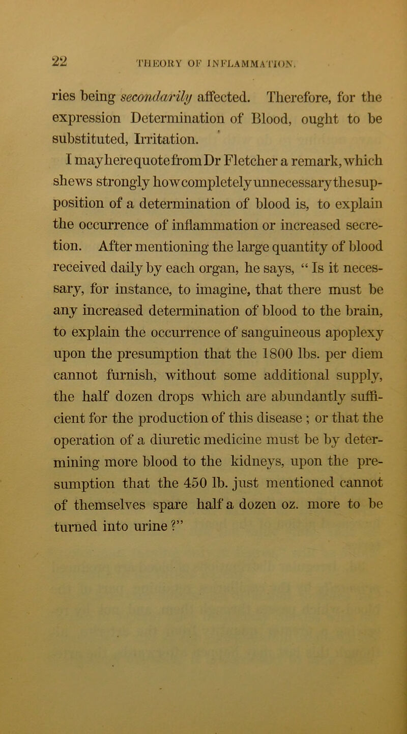 21> ries being secondarily affected. Therefore, for the expression Determination of Blood, ought to be substituted, Irritation. I mayhere quote fi’om Dr Fletcher a remark, which shews strongly how completely unnecessary the sup- position of a determination of blood is, to explain the occm’rence of inflammation or increased secre- tion. After mentioning the large quantity of blood received daily by each organ, he says, “ Is it neces- sary, for instance, to imagine, that there must be any increased determination of blood to the brain, to explain the occurrence of sanguineous apoplexy upon the presumption that the 1800 lbs. per diem cannot furnish, without some additional supply, the half dozen drops which are abundantly sufiB- cient for the production of this disease ; or that the operation of a diuretic medicine must be by deter- mining more blood to the kidneys, upon the pre- sumption that the 450 lb. just mentioned cannot of themselves spare half a dozen oz. more to be turned into urine ?”