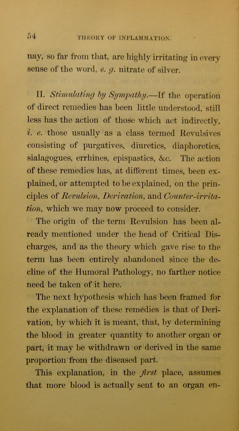 nay, so far from that, are highly irritating in every sense of the word, e. g. nitrate of silver. II. Stimulating hy Symimthy.—If the operation of direct remedies has been little understood, still less has the action of those which act indirectly, i. e. those usually as a class termed Revulsives consisting of purgatives, diuretics, diaphoretics, sialagogues, errhines, epispastics, &c. The action of these remedies has, at different times, been ex- plained, or attempted to be explained, on the prin- ciples of Revulsion, Derivation, and Counter-irrita- tion, which we may now proceed to consider. The origin of the term Revulsion has been al- ready mentioned under the head of Critical Dis- charges, and as the theory which gave rise to the term has been entirely abandoned since the de- cline of the Humoral Pathology, no farther notice need be taken of it here. The next hypothesis which has been framed for the explanation of these remedies is that of Deri- vation, by which it is meant, that, by determining the blood in greater quantity to another organ or part, it may be withdrawn or derived in the same proportion from the diseased pai*t. This explanation, in the first place, assumes that more blood is actually sent to an organ en-