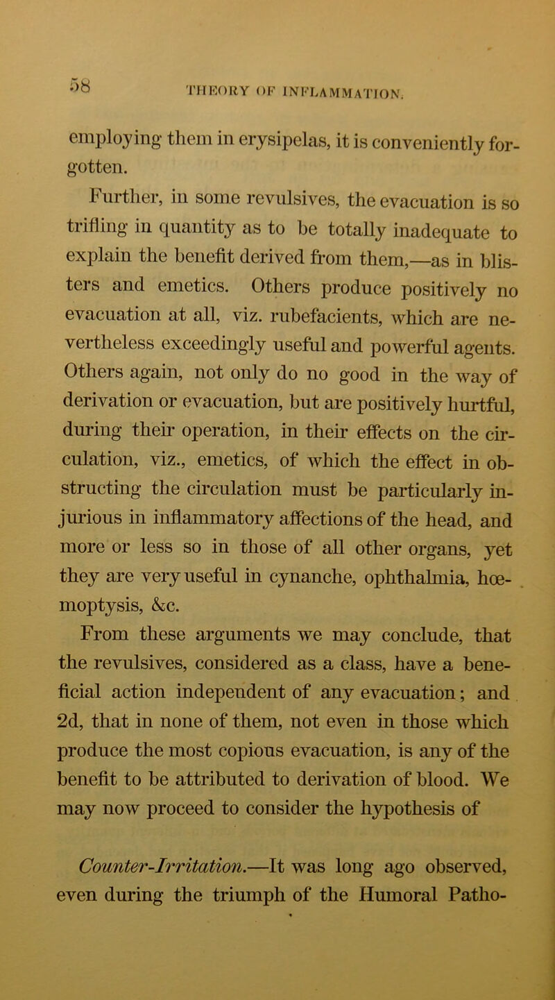 Ob employing them in erysipelas, it is conveniently for- gotten. Further, in some revulsives, the evacuation is so trifling in quantity as to be totally inadequate to explain the benefit derived from them,—as in blis- ters and emetics. Others produce positively no evacuation at all, viz. rubefacients, which are ne- vertheless exceedingly useful and powerful agents. Others again, not only do no good in the way of derivation or evacuation, but are positively hurtful, during their operation, in their effects on the cir- culation, viz., emetics, of which the effect in ob- structing the circulation must be particularly in- jurious in inflammatory affections of the head, and more or less so in those of all other organs, yet they are very useful in cynanche, ophthalmia, hoe- moptysis, &c. From these arguments we may conclude, that the revulsives, considered as a class, have a bene- ficial action independent of any evacuation; and 2d, that in none of them, not even in those which produce the most copious evacuation, is any of the benefit to be attributed to derivation of blood. We may now proceed to consider the hypothesis of Counter-Irritation.—It was long ago observed, even during the triumph of the Humoral Patho-