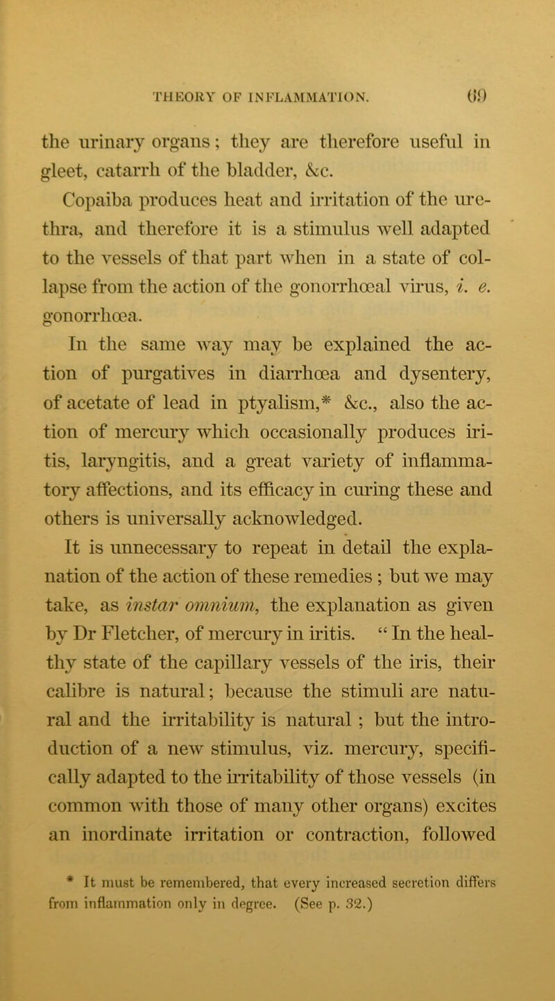 the urinary organs; they are therefore useful in gleet, catarrh of the bladder, &c. Copaiba produces heat and irritation of the ure- thra, and therefore it is a stimulus well adapted to the vessels of that part when in a state of col- lapse from the action of the gonorrhoeal virus, i. e, gonorrhoea. In the same way may be explained the ac- tion of purgatives in diarrhoea and dysentery, of acetate of lead in ptyalism,* &c., also the ac- tion of mercury which occasionally produces iid- tis, laryngitis, and a great variety of inflamma- toi*y affections, and its efficacy in curing these and others is universally acknowledged. It is unnecessary to repeat in detail the expla- nation of the action of these remedies ; but we may take, as instar omnium, the explanation as given by Dr Fletcher, of mercury in iritis. “ In the heal- thy state of the capillary vessels of the iris, their calibre is natural; because the stimuli are natu- ral and the irritability is natural ; but the intro- duction of a new stimulus, viz. mercury, specifi- cally adapted to the iiTitability of those vessels (in common with those of many other organs) excites an inordinate irritation or contraction, followed * It must be remembered, that every increased secretion differs from inflammation only in degree. (See p. 32.)