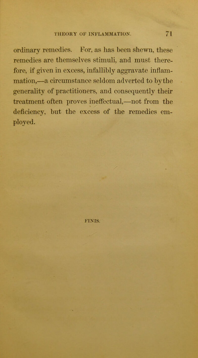 ordinary remedies. For, as has been shewn, these remedies are themselves stimuli, and must there- fore, if given in excess, infallibly aggravate inflam- mation,—a circumstance seldom adverted to by the generality of practitioners, and consequently their treatment often proves ineffectual,—not from the % deficiency, hut the excess of the remedies em- ployed. FINIS.