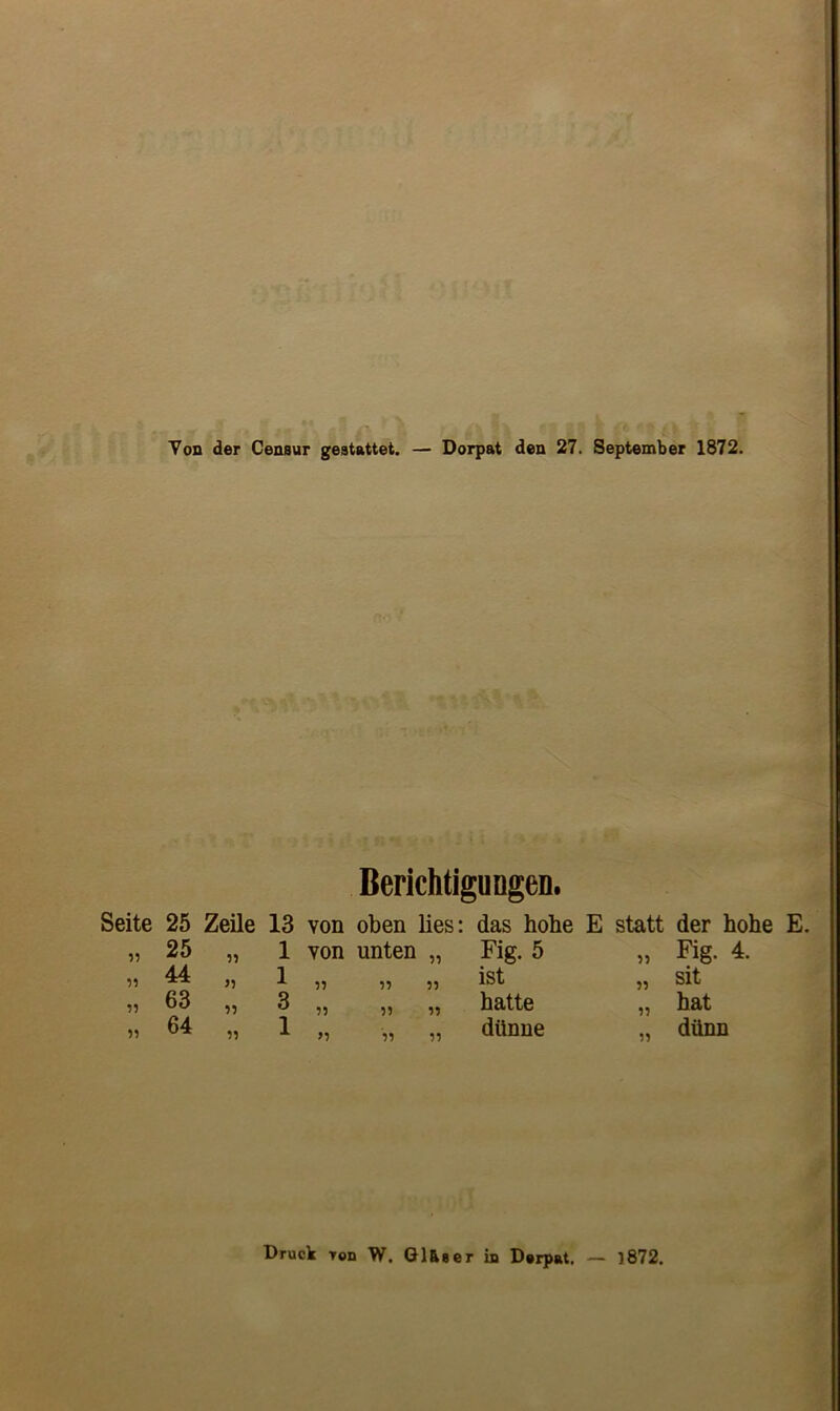 Von der Censur geetattet. — Dorpat den 27. September 1872. Berichtigungen. Seite 55 5? 55 55 25 Zeile 13 von oben lies: das hobe E statt der hohe E. 25 „ 1 yon unten „ Fig. 5 55 Fig. 4. 44 „ 1 55 55 55 ist 55 sit 63 „ 3 5? 55 55 hatte 55 hat 64 „ 1 >5 55 55 dttnne 55 diinn Druck Ton W. Glfieer in Derpat. — 1872.