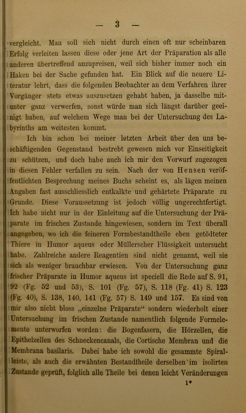 vergleicht. Mau soli sich nicht durcli einen oft nur scheinbaren Erfolg verleiten lassen diese oder jene Art der Praparation ais alie anderen iibertreffend anzupreisen, weil sich bisher immer noch ein Haken bei der Sache gefunden hat. Ein Blick auf die neuere In- teratur lehrt, dass die folgenden Beobachter an dem Verfahren ihrer Vorganger stets etwas auszusetzen gehabt haben, ja dasselbe mit- unter ganz verwerfen, sonst wiirde man sich langst dariiber geei- nigt haben, auf welchem Wege man bei der Untersuchung des La- byrinths am weitesten kommt. Ich bin schon bei meiner letzten Arbeit iiber den uns be- schaftigenden Gegenstand bestrebt gewesen mich vor Einseitigkeit zu schiitzen, und doch habe auch ich mir den Yorwurf zugezogen in diesen Fehler verfallen zu sein. Nach der von Hensen verof- fentlichten Besprechung meines Buchs scheint es, ais lagen meinen Angaben fast ausschliesslich entkalkte und gehartete Praparate zu Grunde. Diese Voraussetzung ist jedoch vollig ungerechtfertigt. Ich habe nicht nur in der Einleitung auf die Untersuchung der Pra- parate im frischen Zustande hingewiesen, sondern im Text liberali angegeben, \vo ich die feineren Formbestandtheile eben getodteter Thiere in Humor aqueus oder Miillerscher Fliissigkeit untersucht habe. Zahlreiche andere Reagentien sind nicht genannt, weil sie sich ais weniger brauchbar erwiesen. Von der Untersuchung ganz frischer Praparate in Humor aqueus ist speciell die Rede auf S. 91, 92 (Fg. 52 und 53), S. 101 (Fg. 57), S. 118 (Fg. 41) S. 123 (Fg. 40), S. 138, 140, 141 (Fg. 57) S. 149 und 157. Es sind von mir also nicht bloss „einzelne Praparate11 sondern wiederholt einer Untersuchung im frischen Zustande namentlich folgende Formele- mente unterworfen worden: die Bogenfasern, die Horzellen, die Epithelzellen des Schneckencanals, die Cortische Membran und die Membrana basilaris. Dabei habe ich sowohl die gesammte Spiral- leiste, ais auch die erwahnten Bestandlheile derselben im isolirten Zustande gepriift, folglich alie Theile bei denen leicht Verandcruugen l*