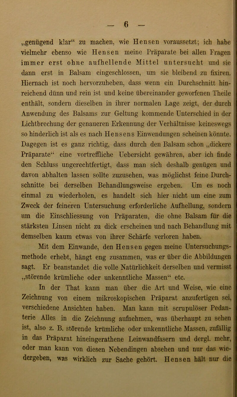 „gemigend klar“ zu machen, wie Hensen voraussetzt; ich habe vielmehr ebenso wie Hensen meine Praparate bei allen Fragen immer erst ohne aufhellende Mittel untersucht und sie dann erst in Balsam eingeschlossen, um sie bleibend zu fixiren. Hiernach ist noch hervorzuheben, dass wenn ein Durchschnitt hin- reichend dlinn und rein ist und keine tibereinander geworfenen Theile enthalt, sondern dieselben in ihrer normalen Lage zeigt, der durch Anwendung des Balsams zur Geltung kommende Unterschied in der Lichtbrechung der genaueren Erkennung der Verhaltnisse keineswegs so hinderlich ist ais es nach Hensens Einwendungen scheinen konnte. Dagegen ist es ganz richtig, dass durch den Balsam schon „dickere Praparate11 eine vortreffliche Uebersicht gewahren, aber ich finde den Schluss ungerechtfertigt, dass man sich deshalb geniigen und davon abhalten lassen solite zuzusehen, was moglichst feine Durch- schnitte bei derselben Behandlungsweise ergeben. Um es noch einmal zu wiederholen, es handelt sich hier nicht um eine zum Zweck der feineren Untersuchung erforderliche Aufhellung, sondern um die Einschliessung von Praparaten, die ohne Balsam fur die starksten Linsen nicht zu dick erscheinen und nach Behandlung mit demselben kaum etwas von ihrer Scharfe verloren haben. Mit dem Einwande, den Hensen gegen meine Untersuchungs- methode erhebt, hangt eng zusammen, was er uber die Abbildungen sagt. Er beanstandet die volle Natiirlichkeit derselben und vermisst „storende kriimliche oder unkenntliche Massen“ etc. In der That kann man uber die Art und Weise, wie eine Zeichnung von einem mikroskopischen Praparat anzufertigen sei, verschiedene Ansichten haben. Man kann mit scrupuloser Pedan- terie Alles in die Zeichnung aufnehmen, was iiberhaupt zu sehen ist, also z. B. storende kriimliche oder unkenntliche Massen, zufallig in das Praparat hineingerathene Leinwandfasern und dergl. mehr, oder man kann von diesen Nebendingen absehen und nur das wie- dergeben, was wirklich zur Sache gehort. Hensen halt mu* die