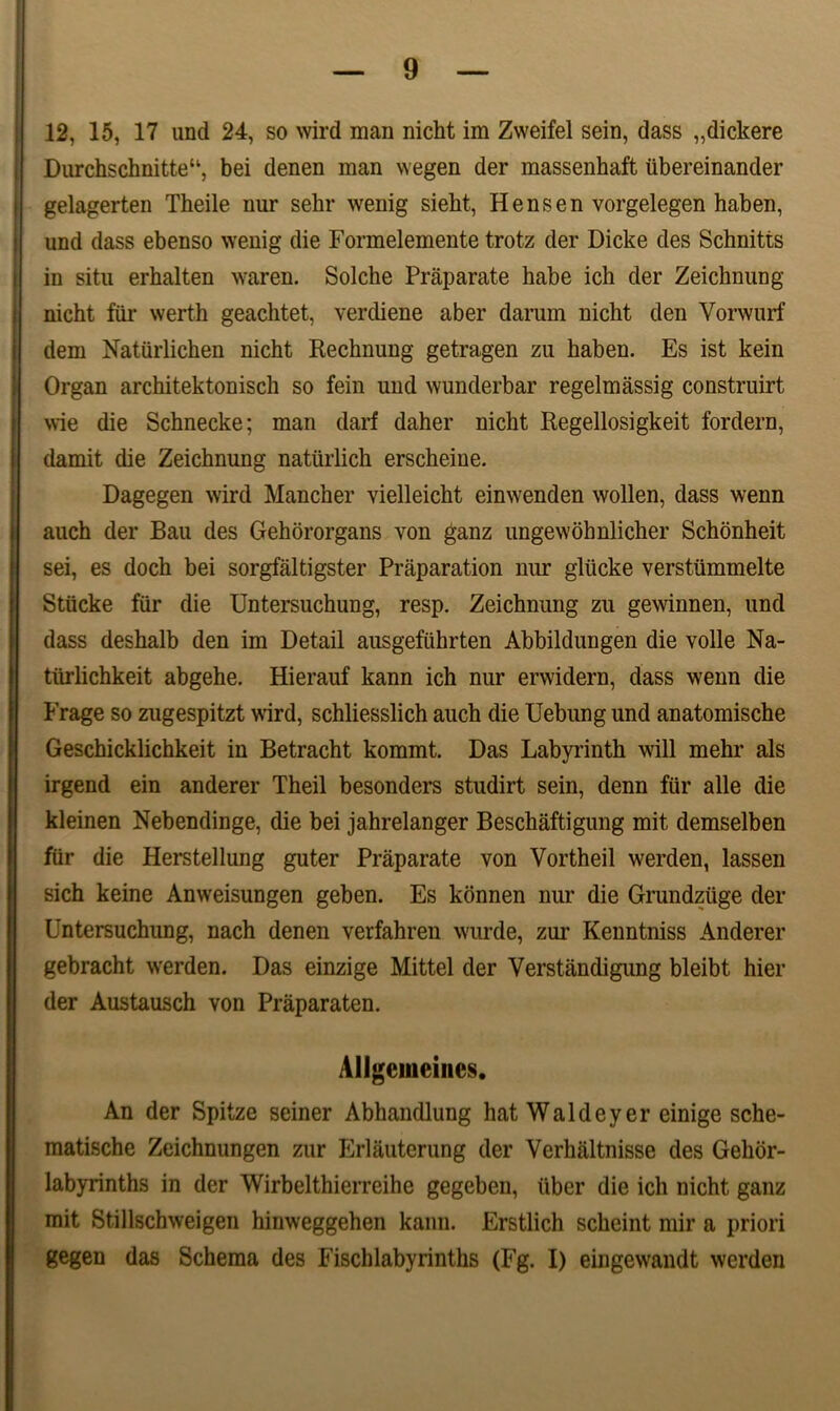 12, 15, 17 und 24, so wird man nicht im Zweifel sein, dass „dickere Durchschnitte“, bei denen man wegen der massenhaft ubereinander gelagerten Theile nur sehr wenig siebt, H ens en vorgelegen haben, und dass ebenso wenig die Formelemente trotz der Dicke des Schnitts in situ erhalten waren. Solche Praparate habe ich der Zeichnung nicht far werth geachtet, verdiene aber darum nicht den Yorwurf dem Naturlichen nicht Rechnung getragen zu haben. Es ist kein Organ architektonisch so fein und wunderbar regelmassig construirt wie die Schnecke; man darf daher nicht Regellosigkeit fordern, damit die Zeichnung natiirlich erscheine. Dagegen wird Mancher vielleicht einwenden wollen, dass wenn auch der Bau des Gehororgans von ganz ungewohnlicher Schonheit sei, es doch bei sorgfaltigster Praparation nur glticke verstummelte Stlicke fiir die Untersuchung, resp. Zeichnung zu gewinnen, und dass deshalb den im Detail ausgefiihrten Abbildungen die volle Na- tiirlichkeit abgehe. Hierauf kann ich nur erwidern, dass wenn die Frage so zugespitzt wird, schliesslich auch die Uebung und anatomische Geschicklichkeit in Betracht kommt. Das Labyrinth will mehr ais irgend ein anderer Theil besonders studirt sein, denn fur alie die kleinen Nebendinge, die bei jahrelanger Beschaftigung mit demselben fiir die Herstellung guter Praparate von Vortheil werden, lassen sich keine Anweisungen geben. Es konnen nur die Grundziige der Untersuchung, nach denen verfahren wurde, zur Kenntniss Anderer gebracht werden. Das einzige Mittel der Verstiindigung bleibt hier der Austausch von Praparaten. Allgeineines. An der Spitze seiner Abhandlung hat Waldeyer einige sche- matische Zeichnungen zur Erlauterung der Verhaltnisse des Gehor- labyrinths in der Wirbelthierreihe gegeben, liber die ich nicht ganz mit Stillschweigen hinweggehen kann. Erstlich schcint mir a priori gegen das Schema des Fischlabyrinths (Fg. I) eingewandt werden