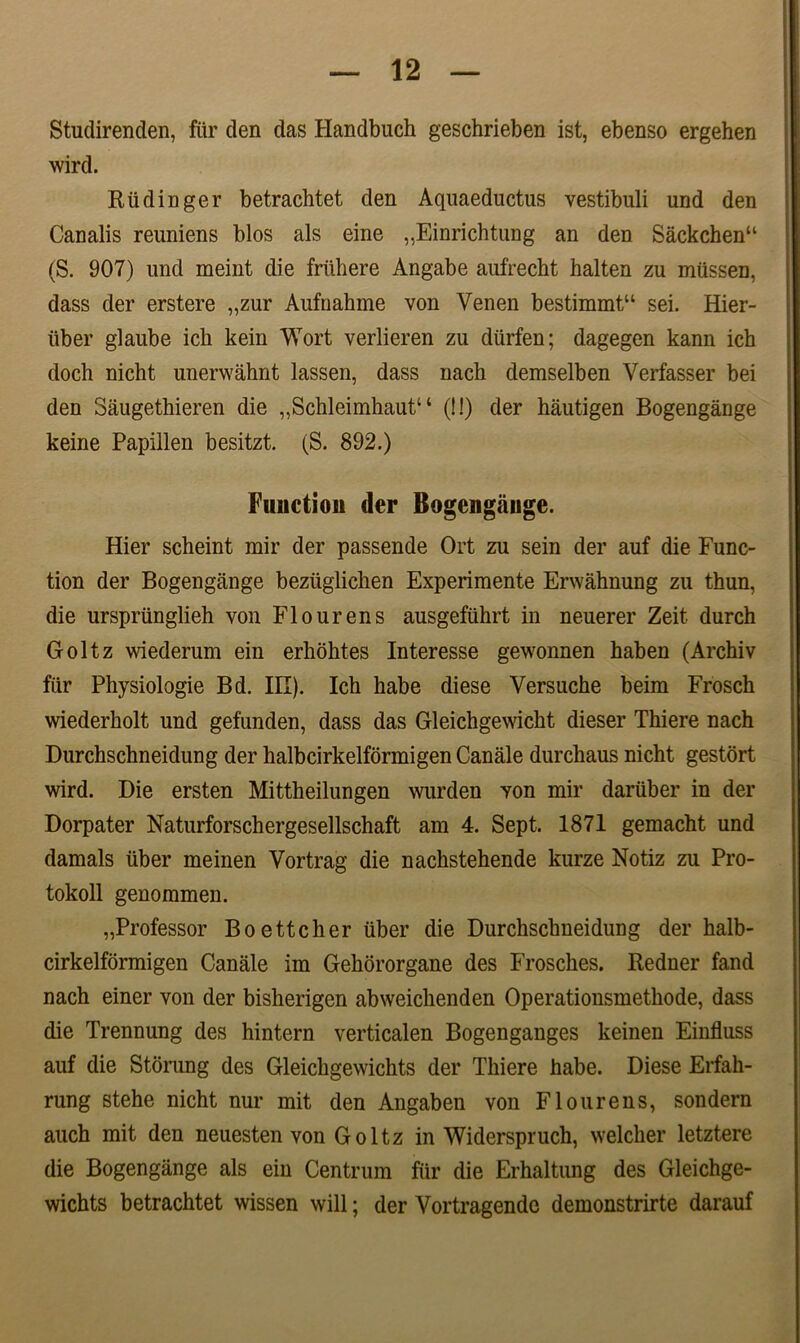 Studirenden, fiir den das Handbuch geschrieben ist, ebenso ergehen wird. Rtidinger betrachtet den Aquaeductus vestibuli und den Canalis reuniens blos ais eine ,,Einrichtung an den Sackchenu (S. 907) und meint die friihere Angabe aufrecht halten zu miissen, dass der erstere „zur Aufnahme von Venen bestimmtu sei. Hier- tiber glaube icb kein Wort verlieren zu diirfen; dagegen kann ich doch nicht unerwahnt lassen, dass nach demselben Verfasser bei den Saugethieren die „Schleimhaut“ (!!) der hautigen Bogengange keine Papillen besitzt. (S. 892.) Fuiictiou der Bogengange. Hier scheint mir der passende Ort zu sein der auf die Func- tion der Bogengange beziiglichen Experimente Erwahnung zu thun, die urspriinglieh von Flourens ausgefuhrt in neuerer Zeit durch Goltz wiederum ein erlmhtes Interesse gewonnen haben (Archiv fiir Physiologie Bd. III). Ich habe diese Versuche beira Frosch wiederholt und gefunden, dass das Gleichgewicht dieser Thiere nach Durchschneidung der halbcirkelfdrmigen Canale durchaus nicht gestort wird. Die ersten Mittheilungen wurden yon mir dariiber in der Dorpater Naturforschergesellschaft am 4. Sept, 1871 gemacht und damals uber meinen Vortrag die nachstehende kurze Notiz zu Pro- tokoll genommen. „Professor Boettcher iiber die Durchschneidung der halb- cirkelformigen Canale im Gehororgane des Frosches. Redner fand nach einer von der bisherigen abweichenden Operationsmethode, dass die Trennung des hintern verticalen Bogenganges keinen Einfluss auf die Storung des Gleichgewichts der Thiere habe. Diese Erfah- rung stehe nicht nur mit den Angaben von Flourens, sondern auch mit den neuesten von Goltz in Widerspruch, welcher letztere die Bogengange ais ein Centrum fur die Erhaltung des Gleichge- wichts betrachtet wissen will; der Vortragende demonstrirte darauf