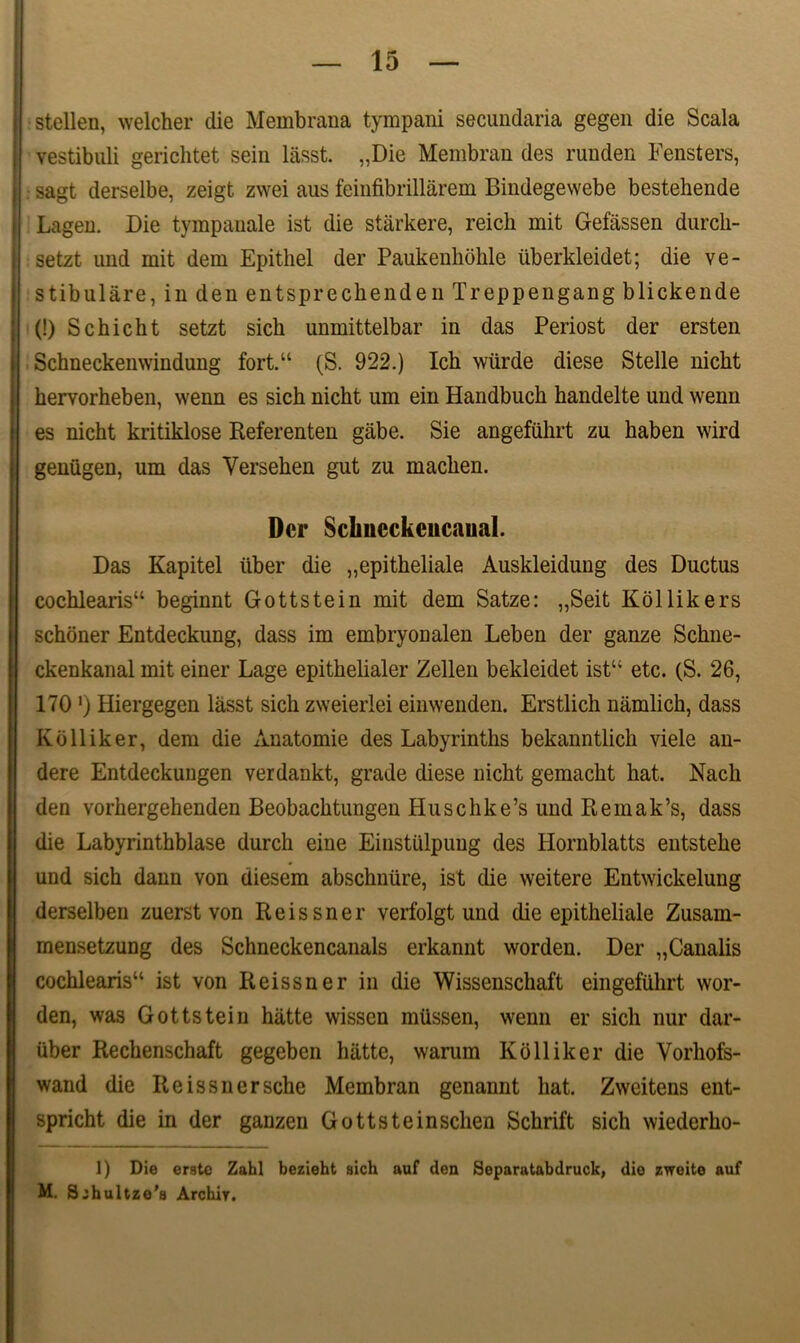 j stellen, welcher clie Membrana tympani secundaria gegen die Scala i‘ vestibuli gerichtet sein lasst. „Die Membran des runden Fensters, sagt derselbe, zeigt zwei aus feinfibrillarem Bindegewebe bestehende Lagen. Die tympauale ist die starkere, reich mit Gefassen durcli- setzt und mit dem Epithel der Paukenhohle iiberkleidet; die ve- stibulare, in den entsprechenden Treppengang blickende j (!) Schicht setzt sick unmittelbar in das Periost der ersten Schneckenwindung fort.“ (S. 922.) Icb wiirde diese Stelle nickt Ebervorheben, wenn es sich nicht um ein Handbuch handelte und wenn es nicht kritiklose Referenten giibe. Sie angefiihrt zu kaben wird gemigen, um das Versehen gut zu machen. Der Sclmeckcitcaual. Das Kapitel iiber die „epitheliale Auskleidung des Ductus cochlearis44 beginnt Gottstein mit dem Satze: „Seit Kollikers schoner Entdeckung, dass im embryonalen Leben der ganze Schne- ckenkanal mit einer Lage epithelialer Zellen bekleidet ist44 etc. (S. 26, 170 ‘) Hiergegen lasst sicli zweierlei einwenden. Erstlich namlich, dass Kolliker, dem die Anatomie des Labyrinths bekanntlich viele au- dere Entdeckungen verdankt, grade diese nicht gemacht hat. Nach den vorhergehenden Beobachtungen Huschke’s und Remak’s, dass die Labyrinthblase durch eine Einstulpung des Hornblatts eutstehe und sich dann von diesem abschniire, ist die weitere Entwickelung derselben zuerst von Reissner verfolgt und die epitheliale Zusam- mensetzung des Schneckencanals erkannt worden. Der „Canalis cochlearis14 ist von Reissner in die Wissenschaft eingefUhrt wor- den, was Gottstein hatte wissen miissen, wenn er sich nur dar- uber Rechenschaft gegeben hiitte, warum Kolliker die Vorhofs- wand die Reissnersche Membran genannt hat. Zweitens ent- spricht die in der ganzen Gottsteinsclien Schrift sich wiederho- 1) Die erstc Zahl bezieht sich auf den Separatabdruck, die zweite auf M. Sjhultzo’3 Archir.