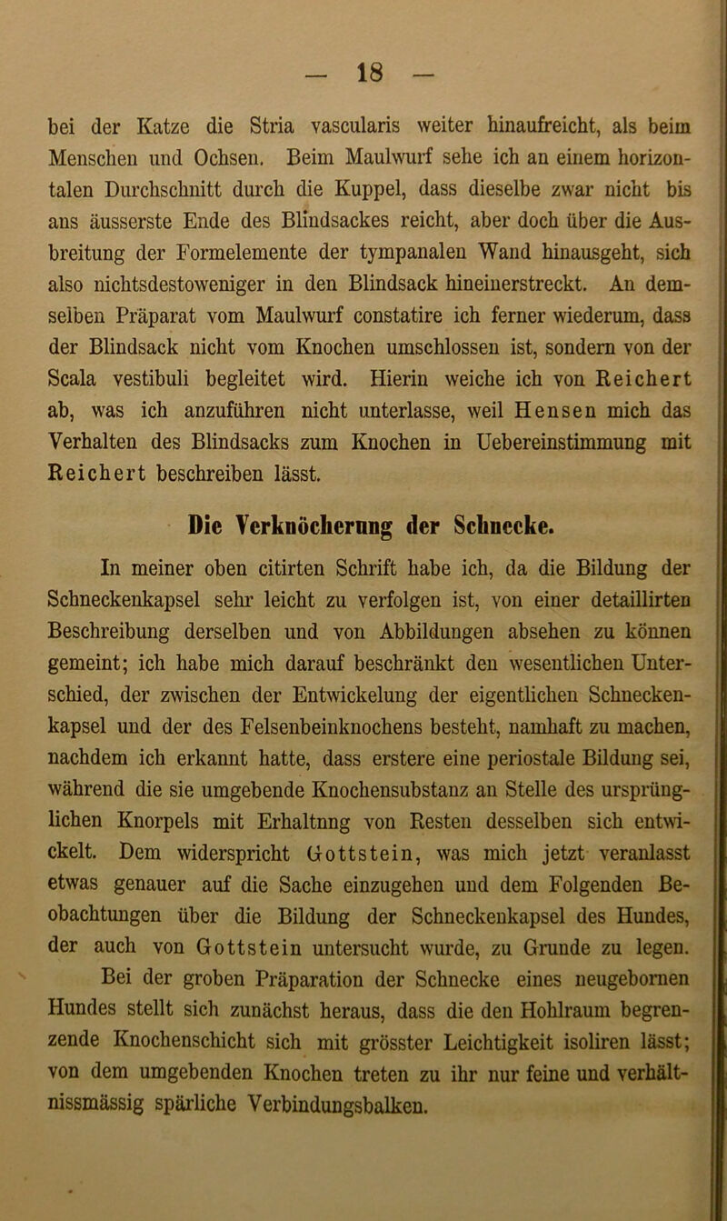 bei der Katze die Stria vascularis weiter hinaufreicht, ais beiin Menschen und Ocbsen. Beiin Maulwurf selie ich an einem horizon- talen Durchschnitt durcb die Kuppel, dass dieselbe zwar nicht bis ans ausserste Ende des Blindsackes reicht, aber docb iiber die Aus- breitung der Formelemente der tympanalen Wand binausgeht, sicb also niclitsdestoweniger in den Blindsack hineinerstreckt. An dem- selben Praparat vom Maulwurf constatire ich ferner wiederum, dass der Blindsack nicht vom Knochen umschlossen ist, sondern von der Scala vestibuli begleitet wird. Hierin weiche ich von Reichert ab, was ich anzufuhren nicht unterlasse, weil Hensen mich das Verhalten des Blindsacks zum Knochen in Uebereinstimmung mit Reichert beschreiben lasst. Die Yerkndchcrnng der Sclinccke. In meiner oben citirten Schrift habe ich, da die Bildung der Schneckenkapsel sehr leicht zu verfolgen ist, von einer detaillirten Beschreibung derselben und von Abbildungen absehen zu konnen gemeint; ich habe mich darauf beschrankt den wesentlichen Unter- schied, der zwischen der Entwickelung der eigentlichen Schnecken- kapsel und der des Felsenbeinknochens besteht, namhaft zu machen, nachdem ich erkannt hatte, dass erstere eine periostale Bildung sei, wahrend die sie umgebende Knochensubstanz an Stelle des urspriing- lichen Knorpels mit Erhaltnng von Resten desselben sich entwi- ckelt. Dem widerspricht Gottstein, was mich jetzt veranlasst etwas genauer auf die Sache einzugehen und dem Folgenden Be- obachtungen iiber die Bildung der Schneckenkapsel des Hundes, der auch von Gottstein untersucht wurde, zu Grunde zu legen. Bei der groben Praparation der Schnecke eines neugebomen Hundes stellt sich zunachst heraus, dass die den Hohlraum begren- zende Knochenschicht sich mit grosster Leichtigkeit isoliren lasst; von dem umgebenden Knochen treten zu ihr nur feine und verhalt- nissmassig sparliche Verbindungsbalken.