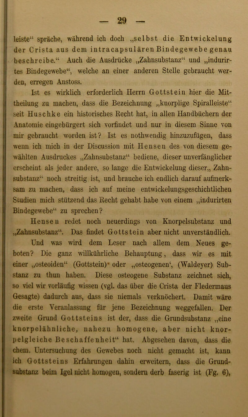 leiste“ sprache, wahrend ich docli „selbst die Entwickelung der Crista aus dem intracapsularen Bindegewebe genau beschreibe.“ Aucb die Ausdriicke „Zahnsubstanz“ und „indurir~ tes Bindegewebe“, welche an einer anderen Stelle gebraucht wer- den, erregen Anstoss. Ist es wirklich erforderlich Herrn Gottstein hier die Mit- theilung zu machen, dass die Bezeichnung „knorplige Spiralleiste“ seit Huschke ein historisches Recht hat, in allen Iiandbiichern der Anatomie eingeburgert sich vorfindet und nur in diesem Sinne von mir gebraucht worden ist? Ist es nothwendig hinzuzufiigen, dass wenn ich mich in der Discussion mit Hensen des von diesem ge- wahlten Ausdruckes „Zahnsubstanz“ bediene, dieser unverfanglicher erscheint ais jeder andere, so lange die Entwickelung dieser,, Zahn- substanz14 noch streitig ist, und branche ich endlich darauf aufmerk- sam zu machen, dass ich auf meine entwickelungsgeschichtlichen Studien mich stiitzend das Recht gehabt habe von einem „indurirten Bindegewebe“ zu sprechen? Hensen redet noch neuerdings von Knorpelsubstanz und „Zahnsubstanzu. Das findet Gottstein aber nicht unverstandlich. Und was wird dem Leser nach allem dem Neues ge- boten? Die ganz willkiihrliche Behauptung, dass wir es mit einer „osteoiden“ (Gottstein)* oder „osteogenen‘, (Waldeyer) Sub- stanz zu thun haben. Diese osteogene Substanz zeichnet sich, so viel wir vorlaufig wissen (vgl. das uber die Crista der Fledermaus Gesagte) dadurch aus, dass sie niemals verknochert. Damit ware die erste Veranlassung fur jene Bezeichnung weggefallen. Der zweite Grund Gottsteins ist der, dass die Grundsubstanz „eine knorpelahnliche, nahezu homogene, aber nicht knor- pelgleiche Beschaffenheit“ hat. Abgeschen davon, dass die ehem. Untersuchung des Gewebes noch nicht gemacht ist, kann ich Gottsteins Erfahrungen dahin erweitern, dass die Grund- substanz beim Igel nicht homogen, sondem derb faserig ist (Fg. 6),