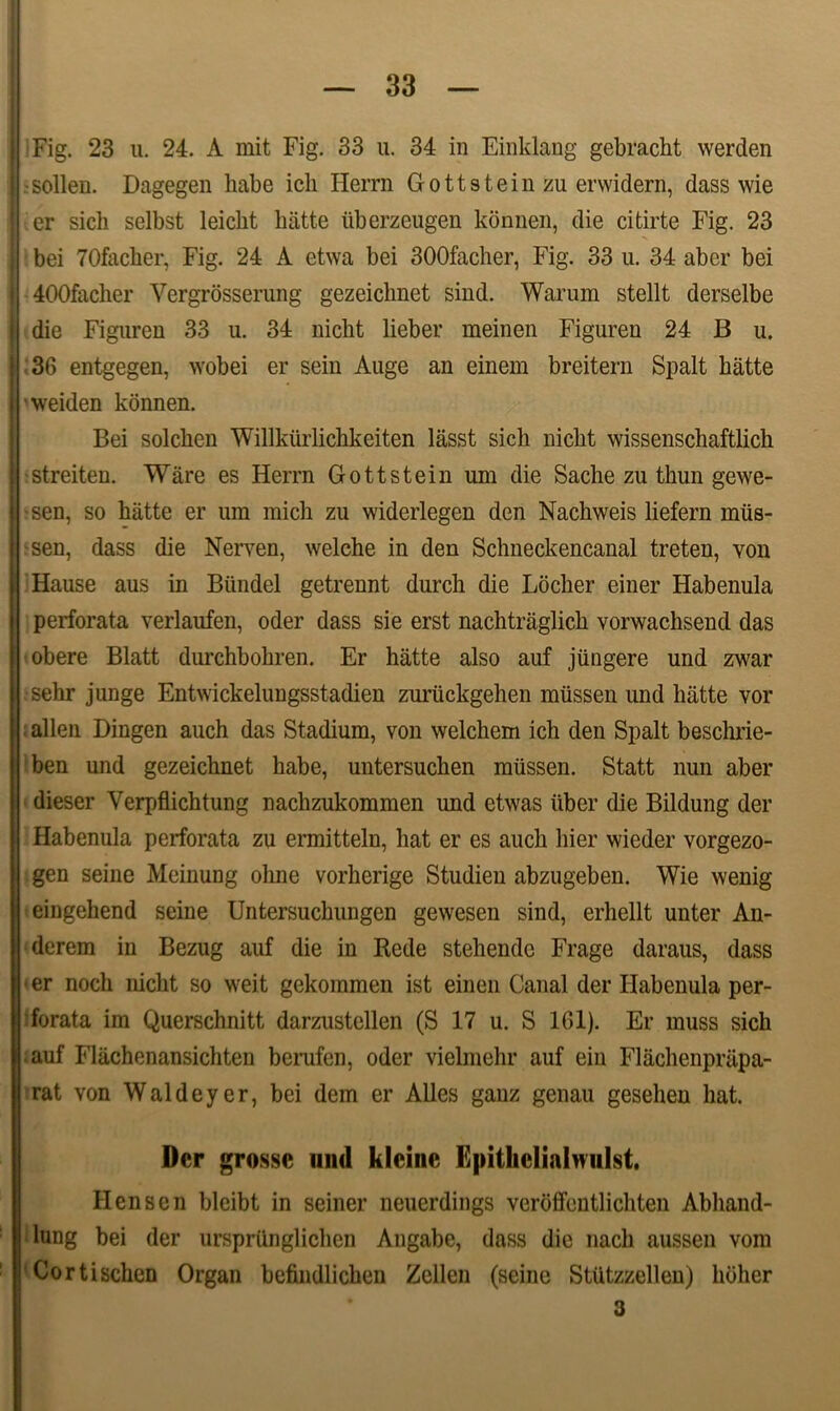 Fig. 23 u. 24. A mit Fig. 33 u. 34 in Einklang gebracht werden -sollen. Dagegen habe ich Herrn Gottstein zu erwidern, dass wie er sicli selbst leiclit biitte liberzeugen konnen, die citirte Fig. 23 bei 70facher, Fig. 24 A etwa bei 300facher, Fig. 33 u. 34 abcr bei 400facher Vergrosserung gezeichnet sind. Warum stellt derselbe die Figuren 33 u. 34 nicht lieber meinen Figuren 24 B u. 36 entgegen, wobei er sein Auge an einem breitern Spalt hatte weiden konnen. Bei solcken Willkurlichkeiten lasst sicli nicht wissenschaftlich -streiten. Ware es Herrn Gottstein um die Sache zu thun gewe- ■sen, so hiitte er um mich zu widerlegen den Nachweis liefern miis- -sen, dass die Nerven, welche in den Schneckencanal treten, von Hause aus in Biindel getrennt durch die Locher einer Habenula perforata verlaufen, oder dass sie erst nachtraglich vorwachsend das obere Blatt durchbohren. Er hatte also auf jungere und zwar sehr junge Entwickelungsstadien zuriickgehen miissen und hatte vor allen Dingen auch das Stadium, von welchem ich den Spalt beschrie- ben und gezeichnet habe, untersuchen miissen. Statt nun aber dieser Verpflichtung naclizukommen und etwas liber die Bildung der Habenula perforata zu ermitteln, liat er es auch hier wieder vorgezo- gen seine Meinung ohne vorherige Studieu abzugeben. Wie wenig eingehend seine Untersuchungen gewesen sind, erhellt unter An- derem in Bezug auf die in Rede stehende Frage daraus, dass • er nocli nicht so weit gekommen ist einen Canal der Habenula per- forata im Querschnitt darzustellen (S 17 u. S 161). Er muss sicli auf Flachenansichten berufen, oder vielmehr auf eiu Flachenprapa- rat von Waldeyer, bei dem er Alles ganz genau gesehen hat. Der grosse und klcinc Epithclialmilst. Hensen bleibt in seiner neuerdings veroffentlichten Abliand- lung bei der urspriinglichen Angabe, dass dic nacli aussen vom Cortischen Organ befindlichen Zellen (seine StUtzzellen) liolier 3