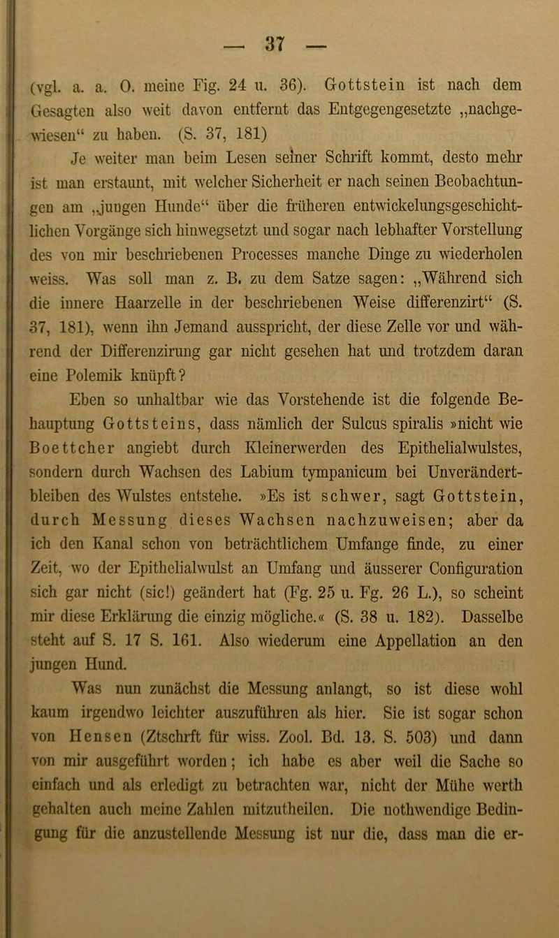 (vgl. a. a. 0. meine Fig. 24 u. 36). Gottstein ist nach dem Gesagten also weit davon entfernt das Entgegengesetzte „nachge- \viesen“ zu haben. (S. 37, 181) Je weiter man beim Lesen seiner Schrift kommt, desto mekr ist man erstaunt, mit welcher Sicberheit er nach seinen Beobachtun- geu am „juugen Hunde“ liber die friiheren entwickelungsgeschicht- licben Vorgange sich binwegsetzt und sogar nach lebhafter Vorstellung des von mir beschriebenen Processes manche Dinge zu wiederholen weiss. Was soli man z. B. zu dem Satze sagen: „Wahrend sich die innere Haarzelle in der beschriebenen Weise differenzirt“ (S. 37, 181), wenn ihn Jemand ausspricht, der diese Zelle vor und wah- rend der Differenzirung gar niclit gesehen hat und trotzdem daran eine Polemik kniipft? Eben so unhaltbar wie das Vorstehende ist die folgende Be- hauptung Gottsteins, dass namlich der Sulcus spiralis »nicht wie Boettcher angiebt durch Kleinerwerden des Epithelialwulstes, sondern durch Wachsen des Labium tympanicum bei Unvcrandert- bleiben des Wulstes entstehe. »Es ist schwer, sagt Gottstein, durch Messung dieses Wachsen nachzuweisen; aber da ich den Kanal schon von betrachtlichem Umfange finde, zu einer Zeit, wo der Epithelialwulst an Urafang und ausserer Configuration sich gar nicht (sic!) geandert hat (Fg. 25 u. Fg. 26 L.), so scheint mir diese Erklarung die einzig mogliche.« (S. 38 u. 182). Dasselbe steht auf S. 17 S. 161. Also wiederum eine Appellation an den jungen Hund. Was nun zunachst die Messung anlangt, so ist diese wohl kaum irgendwo leichter auszufiihren ais hier. Sie ist sogar schon von Hensen (Ztschrft fiir wiss. Zool. Bd. 13. S. 503) und dann von mir ausgeftthrt worden; ich habe es aber weil die Saclie so einfach und ais erlcdigt zu bctrachten war, nicht der Miihc werth gehalten auch meine Zahlen mitzutheilen. Die nothwcndigc Bedin- gung fiir die anzustcllende Messung ist nur die, dass man die er-