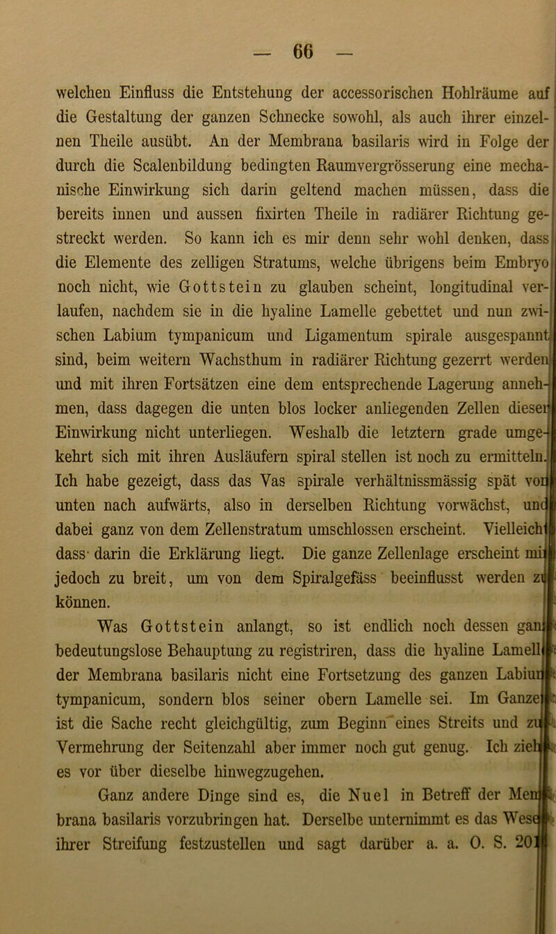 welchen Einfluss die Entstehung der accessorischen Hohlraume auf; die Gestaltung der ganzen Schnecke sowohl, ais auch ihrer einzel- nen Tkeile ausiibt. An der Membrana basilaris wird in Folge der durch die Scaleubildung bedingten Raumvergrosserung eine mecha- niscbe Einwirkung sicli darin geltend macben mUssen, dass die bereits innen und aussen fixirten Theile in radiarer Richtung ge- streckt werden. So kann ich es mir denn sehr wohl denken, dass? die Elemente des zelligen Stratums, welche iibrigens beim Embryo nocb nicht, wie Gottstein zu glauben scheint, longitudinal ver- laufen, nachdem sie in die hyaline Lamelle gebettet und nun zwi- schen Labium tympanicum und Ligamentum spirale ausgespannt sind, beim weitern Wachsthum in radiarer Ricktung gezerrt werden imd mit iliren Fortsatzen eine dem entspreckende Lagerung anneh- men, dass dagegen die unten blos locker anliegenden Zellen dieseit Einwirkung nicht unterliegen. Weshalb die letztem grade umge- kehrt sich mit ihren Auslaufern spiral stellen ist noch zu ermittelnJ Ich habe gezeigt, dass das Yas spirale verhaltnissmassig spat voij unten nach aufwarts, also in derselben Richtung vorwachst, unc dabei ganz von dem Zellenstratum umschlossen erscheint. Vielleichlm dass- darin die Erklarung liegt. Die ganze Zellenlage erscheint mi}| jedoch zu breit, um von dem Spiralgefass beeinflusst werden zifl konnen. Was Gottstein anlangt, so ist endlich noch dessen ganlt bedeutungslose Behauptung zu registriren, dass die hyaline Lamell It der Membrana basilaris nicht eine Fortsetzung des ganzen Labiunl; tympanicum, sondern blos seiner obern Lamelle sei. Im Ganze | ' ist die Sache recht gleichgultig, zum Beginn'eines Streits und ziii?L Yermehrung der Seitenzahl aber immer noch gut genug. Ich zielJl: es vor iiber dieselbe hinwegzugehen. Ganz andere Dinge sind es, die Nuel in Betreff der MemE brana basilaris yorzubringen hat. Derselbe unternimmt es das Wesai ihrer Streifung festzustellen und sagt dariiber a. a. 0. S. 2011