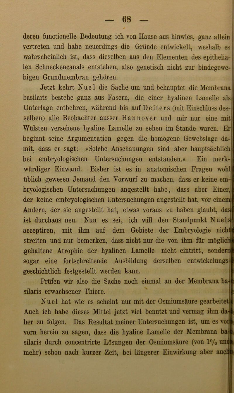 I lil deren functionelle Bedeutung ich von Hause aus hinwies, ganz allein vertreten und habe neuerdings die Grunde entwickelt, weshalb es wahrscheinlich ist, dass dieselben aus den Elementen des epithelia- len Schneckencanals entstehen, also genetisch nicht zur bindegewe- bigen Grundmembran gehoren. Jetzt kehrt Nuel die Sache um und behauptet die Membrana basilaris bestelie ganz aus Fasern, die einer kyalinen Lamelle ais Unterlage entbehren, wahrend bis auf Deiters (mit Einschluss des- selben) alie Beobachter ausser Hannover und mir nur eine mit? Wiilsten versehene hyaline Lamelle zu sehen im Stande waren. Er beginnt seine Argumentation gegen die homogene Gewebslage da- mit, dass er sagt: »Solche Anschauungen sind aber hauptsachlich bei embryologischen Untersuchungen entstanden.« Ein merk wiirdiger Einwand. Bisher ist es in anatomischen Fragen wo ublich gewesen Jemand den Vorwurf zu machen, dass er keine em- bryologischen Untersuchungen angestellt habe, dass aber Einer, der keine embryologischen Untersuchungen angestellt hat, vor einem Andern, der sie angestellt hat, etwas voraus zu haben glaubt, da^ ist durchaus neu. Nun es sei, ich will den Standpunkt Nuels acceptiren, mit ihm auf dem Gebiete der Embryologie nich streiten und nur bemerken, dass nicht nui’ die von ihm fur moglicl gehaltene Atrophie der hyalinen Lamelle nicht eintritt, sonden sogar eine fortschreitende Ausbildung derselben entwickelungs geschichtlich festgestellt werden kann. Prtifen wir also die Sache noch einmal an der Membrana ba silaris erwachsener Thiere. Nuel hat wie' es scheint nur mit der Osmiumsaure gearbeitet Auch ich habe dieses Mittel jetzt viel benutzt und vermag ihm da her zu folgen. Das Resultat meiner Untersuchungen ist, um es vo vorn herein zu sagen, dass die hyaline Lamelle der Membrana ba silaris durch concentrirte Losungen der Osmiumsaure (von 1% um mehr) schon nach kurzer Zeit, bei langerer Einwirkung aber au
