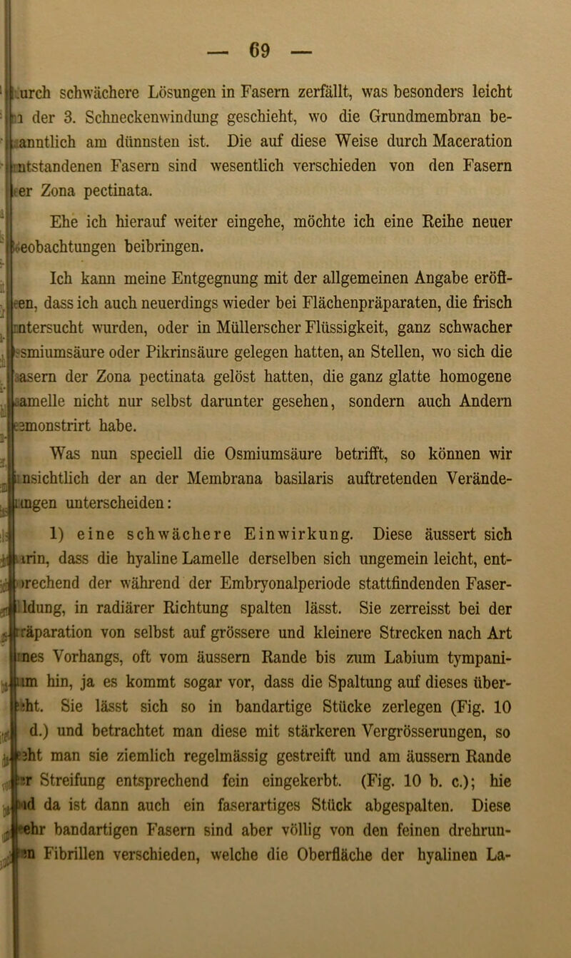 urch schwachere Losungen in Fasern zerfallt, was besonders leicht i der 3. Schneckemvindimg gescMeht, wo die Grundmembran be- nntlich am diinnsten ist. Die anf diese Weise durcb Maceration utstandenen Fasern sind wesentlich verschieden von den Fasern >er Zona pectinata. Eke ich hierauf weiter eingehe, mochte icb eine Reihe neuer eobachtungen beibringen. Icb kann meine Entgegnung mit der allgemeinen Angabe eroft- :en, dassich auch neuerdings wieder bei Flachenpraparaten, die frisch :ntersucht wurden, oder in Miillerscher Fltissigkeit, ganz scbwacber -smiumsaure oder Pikrinsaure gelegen hatten, an Stellen, wo sich die asern der Zona pectinata gelost hatten, die ganz glatte bomogene ^amelle nicht nur selbst darunter gesehen, sondern auch Andern Bmonstrirt habe. Was nun speciell die Osmiumsaure betrifft, so konnen wir insichtlich der an der Membrana basilaris auftretenden Verande- tngen unterscheiden: 1) eine schwachere Einwirkung. Diese aussert sich irin, dass die hyaline Lamelle derselben sich ungemein leicht, ent- >rechend der wahrend der Embryonalperiode stattfindenden Faser- ldung, in radiarer Richtung spalten lasst. Sie zerreisst bei der raparation von selbst auf grossere und kleinere Strecken nach Art :nes Vorhangs, oft vom aussern Rande bis zum Labium tympani- j um hin, ja es kommt sogar vor, dass die Spaltung auf dieses iiber- :ht. Sie lasst sich so in bandartige Stticke zerlegen (Fig. 10 d.) und betrachtet man diese mit starkeren Vergrosserungen, so jj ?Bht man sie ziemlich regelmassig gestreift und am aussern Rande r Streifung entsprechend fcin eingekerbt. (Fig. 10 b. c.); hie ||:,id da ist dann auch ein faserartiges Stiick abgespalten. Diese ehr bandartigen Fasern sind aber vollig von den feinen drehruu- m Fibrillen verschieden, welche die Oberflache der hyalinen La-