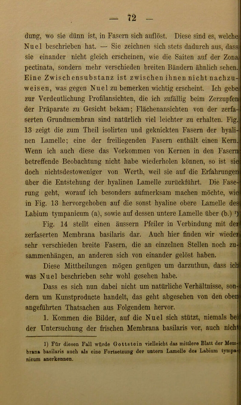 dung, wo sie diinn ist, in Fasern sich auflost. Diese sind es, welchd Nuel beschrieben hat. — Sie zeichnen sich stets dadurch aus, dass) sie einander nicht gleich erscheinen, wie die Saiten auf der Zonaj pectinata, sondern mehr verschieden breiten Bandern ahnlich sehenj Eine Zwischensubstanz ist zwischen ihnen nicht nachzu-j weis en, was gegen Nuel zu bemerken wichtig erscheint. Ich gebe zur Verdeutlichung Profilansichten, die ich zufallig beim Zerzupfeq der Praparate zu Gesicht bekam; Flachenansichten von der zerfa- serten Grundmembran sind natiirlich viel leichter zu erhalten. Fig] 13 zeigt die zum Theil isolirten und geknickten Fasern der hyali-? nen Lamelle; eine der freiliegenden Fasern enthalt einen Kerm Wenn ich auch diese das Vorkommen von Kernen in den Fasern betreffende Beobachtung nicht habe wiederholen konnen, so ist sia doch nichtsdestoweniger von Werth, weil sie auf die Erfahrungeii iiber die Entstehung der hyalinen Lamelle zuruckfiihrt. Die Fase4 rung geht, worauf ich besonders aufmerksam machen mochte, wie in Fig. 13 hervorgehoben auf die sonst hyaline obere Lamelle dea Labium tympanicum (a), sowie auf dessen untere Lamelle iiber (b.) 'I Fig. 14 stellt einen aussern Pfeiler in Yerbindung mit dei zerfaserten Membrana basilaris dar. Auch hier finden wir wiedeij sehr verschieden breite Fasern, die an einzelnen Stellen noch zu] sammenhangen, an anderen sich von einander gelost haben. Diese Mittheilungen mbgen geniigen um darzuthun, dass ici was Nuel beschrieben sehr wohl gesehen habe. Dass es sich nun dabei nicht um natiirliche Verhaltnisse, son- dern um Kunstproducte handelt, das geht abgesehen von den ober angefiihrten Thatsachen aus Folgendem hervor. 1. Kommen die Bilder, auf die Nuel sich stiitzt, niemals be der Untersuchung der frischen Membrana basilaris vor, auch nich| 1) Fftr diesen Fall wilrde Gottstein vielleicht das mittlere Blatt der Mem brana basilaris auch ais eine Fortsetzung der untern Lamelle des Labium tympa nicum anerkennen.