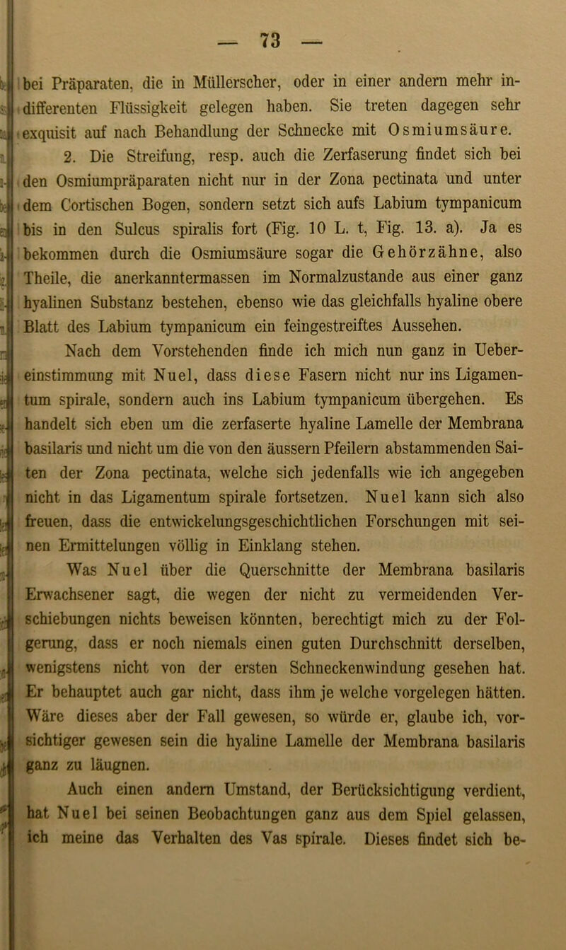  i' 3c l 3- k r Se I ■? bei Praparaten, die in Miillerscher, oder in einer andern mehr in- differenten Flussigkeit gelegen haben. Sie treten dagegen sehr • exqnisit auf nach Behandlnng der Schnecke mit Osmiumsaure. 2. Die Streifung, resp. auch die Zerfaserung findet sich bei den Osmiumpraparaten nicht nur in der Zona pectinata und nnter dem Cortischen Bogen, sondern setzt sich aufs Labium tympanicum bis in den Sulcus spiralis fort (Fig. 10 L. t, Fig. 13. a). Ja es bekommen durch die Osmiumsaure sogar die Gehorzahne, also Theile, die anerkanntermassen im Normalzustande aus einer ganz hyalinen Substanz bestehen, ebenso wie das gleichfalls hyaline obere Blatt des Labium tympanicum ein feingestreiftes Aussehen. Nach dem Vorstehenden finde ich mich nun ganz in Ueber- einstiramung mit Nuel, dass di ese Fasern nicht nur ins Ligamen- tum spirale, sondern auch ins Labium tympanicum iibergehen. Es handelt sich eben um die zerfaserte hyaline Lamelle der Membrana basilaris und nicht um die von den aussern Pfeilern abstammenden Sai- ten der Zona pectinata, welche sich jedenfalls wie ich angegeben nicht in das Ligamentum spirale fortsetzen. Nuel kann sich also freuen, dass die entwickelungsgeschichtlichen Forschungen mit sei- nen Ermittelungen vollig in Einklang stehen. Was Nuel uber die Querschnitte der Membrana basilaris Erwachsener sagt, die wegen der nicht zu vermeidenden Ver- schiebungen nichts beweisen konnten, berechtigt mich zu der Fol- gemng, dass er noch niemals einen guten Durchschnitt derselben, wenigstens nicht von der ersten Schneckenwindung gesehen hat. Er behauptet auch gar nicht, dass ihm je welche vorgelegen hatten. Ware dieses aber der Fall gewesen, so wiirde er, glaube ich, vor- sichtiger gewesen sein die hyaline Lamelle der Membrana basilaris ganz zu laugnen. Auch einen andern Umstand, der BerUcksichtigung verdient, hat Nuel bei seinen Beobachtungen ganz aus dem Spiel gelassen, ich meine das Verhalten des Vas spirale. Dieses findet sich be-