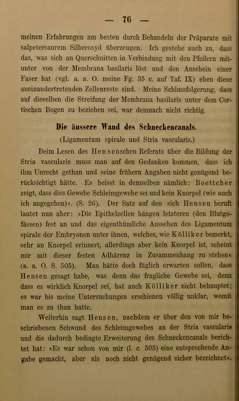 T6 meinen Erfahrungen am besten durch Behandeln der Praparate mit salpetersaurem Silberoxyd iiberzeugen. Ich gestehe auch zu, dass das, was sich an Querschnitten in Verbindung mit den Pfeilern mit- unter von der Membrana basilaris lost und den Anschein einer Faser hat (vgl. a. a. 0. meine Fg. 35 c. auf Taf. IX) eben diese aneinandertretenden Zellenreste sind. Meine Schlussfolgerung, dass auf dieselben die Streifung der Membrana basilaris unter dem Cor- tiscben Bogen zu beziehen sei, war demnach niclit richtig. Die ausscre Wand des Sehneckencanals. (Ligamentum spirale und Stria vascularis.) Beim Lesen des Hen senscben Referats uber die Bildung der Stria vascularis muss man auf den Gedanken kommen, dass ich ihm Unrecht gethan und seine friihern Angaben niclit geniigend be- riicksichtigt hatte. Es heisst in demselben namlich: Boettcher zeigt, dass dies Gewebe Schleimgewebe sei undkein Knorpel (wie auch ich angegeben)«. (S. 26). Der Satz auf den sich Hensen beruft lautet nun aber: »Die Epithelzellen hangen letzteren (den Blutge- fassen) fest an und das eigenthiimliche Aussehen des Ligamentum spirale der Embryonen unter ihnen, welches, wie Kolliker bemerkt, sehr an Knorpel erinnert, allerdings aber kein Knorpel ist, scheint mir mit dieser festen Adharenz in Zusammenhang zu stehen* (a. a. 0. S. 505). Man hatte doch fiiglich erwarten sollen, dass Hensen gesagt habe, was denn das fragliche Gewebe sei, denn dass es wirklich Knorpel sei, hat auch Kolliker nicht behauptet; es war bis meine Untersuchungen erschienen vollig unklar, womit man es zu thun hatte. Weiterhin sagt Hensen, nachdem er iiber den von mir be- schriebenen Schwund des Schleimgewebes an der Stria vascularis und die dadurch bedingte Erweiterung des Sehneckencanals berich- tet hat: »Es war schon von mir (1. c. 505) eine entsprechende An- gabe gemacht, aber ais noch nicht geniigend sicher bezeichnet«.