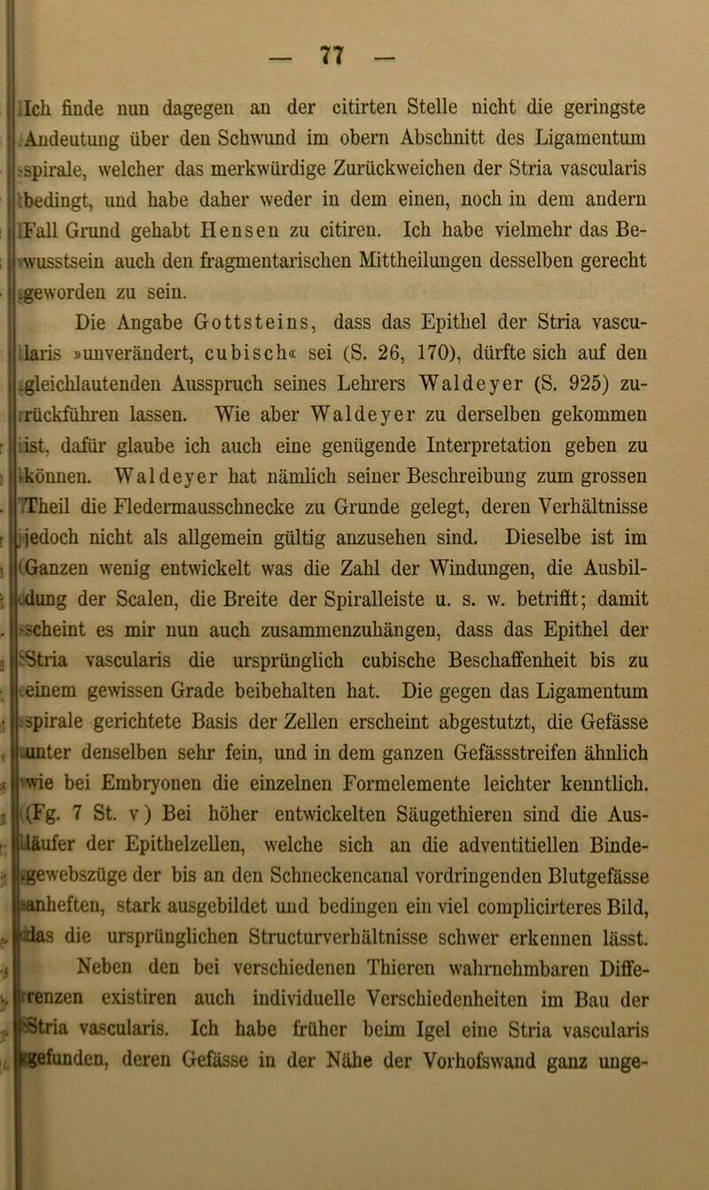 I.Ich finde nun dagegen an der citirten Stelle nicht die geringste Andeutung liber den Schwund im obern Abschnitt des Ligamentum spirale, welcher das merkwiirdige Zuruckweichen der Stria vascularis rbedingt, und habe daher weder in dem einen, noch in dem andern ■Fall Grund gehabt H ens en zu citiren. Ich habe vielmehr das Be- wusstsein auch den fragmentarischen Mittheilungen desselben gerecht .geworden zu sein. Die Angabe Gottsteins, dass das Epithel der Stria vascu- laris »unverandert, cubisch« sei (S. 26, 170), diirfte sich auf den .gleichlautenden Ausspruch seines Lehrers Waldeyer (S. 925) zu- riickfuhren lassen. Wie aber Waldeyer zu derselben gekommen ist, dafiir glaube ich auch eine geniigende Interpretation geben zu 'konnen. Waldeyer hat namlich seiner Beschreibung zum grossen 'Theil die Fledermausschnecke zu Grunde gelegt, deren Verhaltnisse . jedoch nicht ais allgemein giiltig anzusehen sind. Dieselbe ist im iGanzen wenig entwickelt was die Zahl der Windungen, die Ausbil- dung der Scalen, die Breite der Spiralleiste u. s. w. betriftt; damit •scheint es mir nun auch zusammenzuhangen, dass das Epithel der 'Stria vascularis die urspriinglich cubische Beschaffenheit bis zu einem gewissen Grade beibehalten hat. Die gegen das Ligamentum : spirale gerichtete Basis der Zellen erscheint abgestutzt, die Gefasse unter denselben sehr fein, und in dem ganzen Gefassstreifen ahnlich wie bei Embryonen die einzelnen Formelemente leichter kenntlich. (Fg. 7 St. v) Bei hoher entwickelten Saugethieren sind die Aus- SI laufer der Epithelzellen, welche sich an die adventitiellen Binde- ugewebsziige der bis an den Schneckencanal vordringenden Blutgefasse tianheften, stark ausgebildet und bedingen ein viel complicirteres Bild, |-das die ursprunglichen Structurverhaltnisse schwer erkennen liisst. Neben den bei verschiedenen Thieren wahrnehmbaren Diffe- renzen existiren auch individuelle Verschiedenheiten im Bau der 'Stria vascularis. Ich habe friihcr beim Igel eine Stria vascularis Kgefunden, deren Gefasse in der Nahe der Vorhofswand ganz unge-