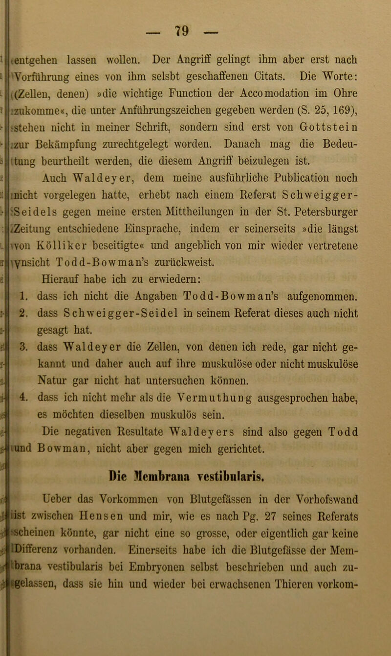 t Q k T > B lt 1- ET r- 3- t :r- .n £ !ei «i' ! I .entgehen lassen wollen. Der Angriff gelingt ihm aber erst nach Vorfuhrung eines von ihm selsbt geschaffenen Citats. Die Worte: ■ (Zellen, denen) »die wichtige Function der Accomodation im Ohre zukomme«, die unter Anfiihrungszeichen gegeben werden (S. 25, 169), •stehen nicht in meiner Schrift, sondern sind erst von Gottstein .zur Bekampfung zurechtgelegt worden. Danach mag die Bedeu- tung beurtheilt werden, die diesem Angriff beizulegen ist. Auch Waldeyer, dem meine ausfiihrliche Publication noch :nicht vorgelegen hatte, erhebt nach einem Referat Schweigger- 'S e i deis gegen meine ersten Mittheilungen in der St. Petersburger .Zeitung entschiedene Einsprache, indem er seinerseits »die langst von Kolliker beseitigte« und angeblich von mir wieder vertretene ynsicht Todd-Bowman’s zuriickweist. Hierauf habe ich zu erwiedern: 1. dass ich nicht die Angaben Todd-Bowman’s aufgenommen. 2. dass Schweigger-Seidel in seinem Referat dieses auch nicht gesagt hat. 3. dass Waldeyer die Zellen, von denen ich rede, gar nicht ge- kannt und daher auch auf ilire muskulbse oder nicht muskulose Natm- gar nicht hat untersuchen konnen. 4. dass ich nicht mehr ais die Vermuthung ausgesprochen habe, es mochten dieselben muskulds sein. Die negativen Resultate Waldeyers sind also gegen Todd und Bowman, nicht aber gegen mich gerichtet. Dic Membrana vestibularis. Ueber das Vorkommen von Blutgefassen in der Vorhofswand i ist zwischen H ens en und mir, wie es nach Pg. 27 seines Referats scheinen konnte, gar nicht eine so grosse, oder eigentlich gar keine Differenz vorhanden. Einerseits habe ich die Blutgefasse der Mem- brana vestibularis bei Embryonen selbst beschrieben und auch zu- ^gelassen, dass sie hin und wieder bei crwachsenen Thieren vorkom-