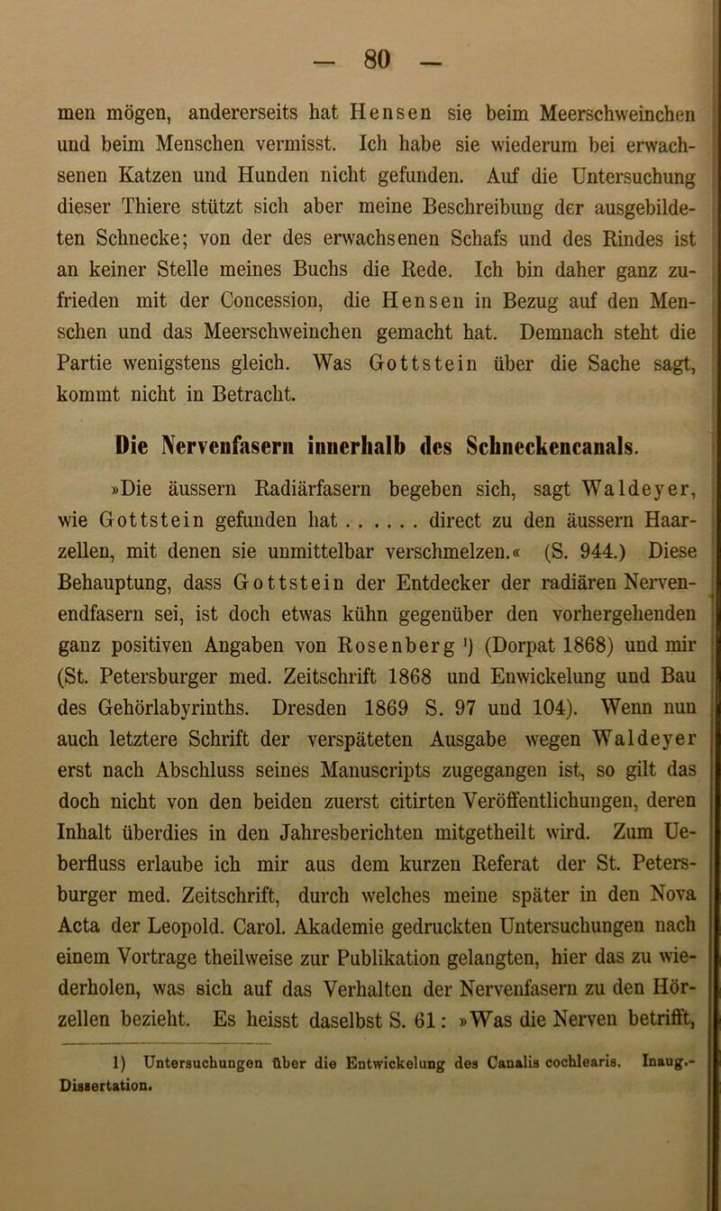 men mogen, andererseits hat H ens en sie beim Meerschweinchen und beim Menschen vermisst. Ich habe sie wiederum bei erwach- senen Katzen und Hunden nicht gefunden. Auf die Untersuchung dieser Thiere stiitzt sicli aber meine Beschreibung der ausgebilde- ten Schnecke; von der des erwachsenen Schafs und des Rindes ist an keiner Stelle meines Buchs die Rede. Ich bin daher ganz zu- frieden mit der Concession, die H ens en in Bezug auf den Men- schen und das Meerschweinchen gemacht hat. Demnach steht die Partie wenigstens gleich. Was G-ottstein iiber die Sache sagt, kommt nicht in Betracht. Die Nerveufasern innerlialb (les Scluieckencanals. »Die aussern Radiarfasern begeben sich, sagt Waldeyer, wie Gottstein gefunden hat direct zu den aussern Haar- zellen, mit denen sie unmittelbar verschmelzen.« (S. 944.) Diese Behauptung, dass Gottstein der Entdecker der radiaren Nerven- endfasern sei, ist doch etwas kiihn gegeniiber den vorhergehenden ganz positiven Angaben von Rosenberg ') (Dorpat 1868) und mir (St. Petersburger med. Zeitschrift 1868 und Enwickelung und Bau des Gehorlabyrinths. Dresden 1869 S. 97 und 104). Wenn nuu auch letztere Schrift der verspateten Ausgabe wegen Waldeyer erst nach Abschluss seines Manuscripts zugegangen ist, so gilt das doch nicht von den beiden zuerst citirten Yeroffentlichungen, deren Inhalt iiberdies in den Jahresberichten mitgetheilt wird. Zum Ue- berfluss erlaube ich mir aus dem kurzen Referat der St. Peters- burger med. Zeitschrift, durch welches meine spater in den Nova Acta der Leopold. Carol. Akademie gedruckten Untersuchungen nach einem Vortrage theilweise zur Publikation gelangten, hier das zu wie- derholen, was sich auf das Verhalten der Nerveufasern zu den Hor- zellen bezieht. Es heisst daselbst S. 61: »Was die Nerven betrifft, 1) Untersuchungon Uber die Entwickelung des Canalis cochlearis. Inaug.- Dissertation.