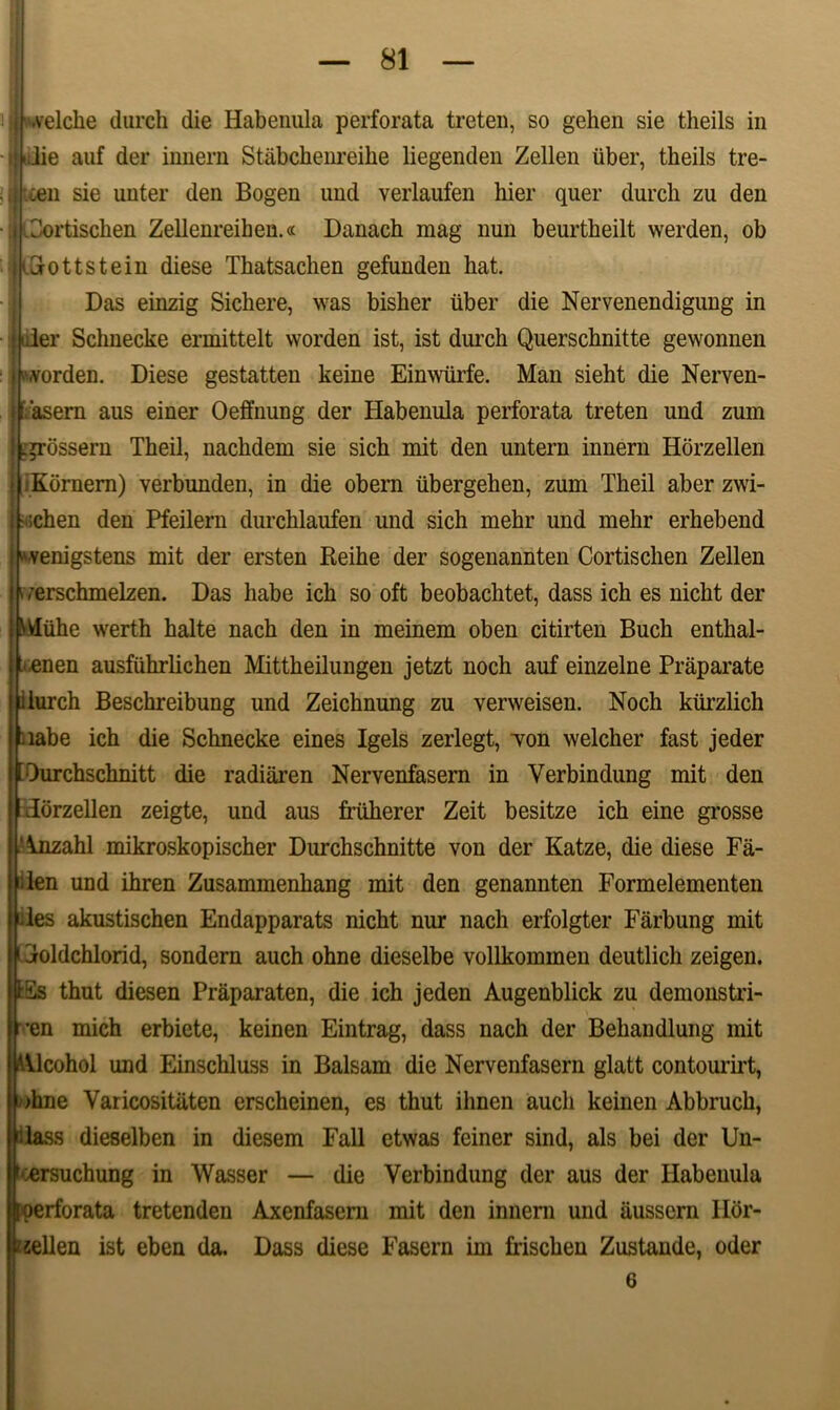 •velche durch die Habenula perforata treten, so gehen sie theils in ;I'iJie auf der innern Stabckenreihe liegenden Zellen uber, theils tre- oen sie unter den Bogen und verlaufen hier quer durch zu den Portischen Zellenreihen.« Danach mag nun beurtheilt werden, ob Grottstein diese Thatsachen gefunden hat. Das einzig Sichere, was bisher iiber die Nervenendigung in 'der Schnecke ermittelt worden ist, ist durch Querschnitte gewonnen worden. Diese gestatten keine Eimvurfe. Man sieht die Nerven- t asern aus einer Oeffnung der Habenula perforata treten und zum .prbssern Theil, nachdem sie sich mit den untern innern Horzellen iKornern) verbunden, in die obern iibergehen, zum Theil aber zwi- • ;chen den Pfeilern durchlaufen und sich mehr und mehr erhebend «venigstens mit der ersten Reihe der sogenannten Cortischen Zellen i rerschmelzen. Das habe ich so oft beobachtet, dass ich es nicht der Miihe werth halte nach den in meinem oben citirten Buch enthal- t enen ausfiihrlichen Mittheilungen jetzt noch auf einzelne Praparate durch Beschreibung und Zeichnung zu verweisen. Noch kiirzlich labe ich die Schnecke eines Igels zerlegt, Ton welcher fast jeder EOurchschnitt die radiaren Nervenfasern in Verbindung mit den dorzellen zeigte, und aus friiherer Zeit besitze ich eine grosse inzahl mikroskopischer Durchschnitte von der Katze, die diese Fa- den und ihren Zusammenhang mit den genannten Formelementen des akustischen Endapparats nicht nur nach erfolgter Farbung mit doldchlorid, sondern auch ohne dieselbe vollkommen deutlich zeigen. Ss thut diesen Praparaten, die ich jeden Augenblick zu demonstri- en mich erbiete, keinen Eintrag, dass nach der Behandlung mit Vlcohol und Einschluss in Balsam die Nervenfasern glatt contourirt, >hne Yaricositiiten erscheinen, es thut ihnen auch keinen Abbruch, Mass dieselben in diesem Fall etwas feiner sind, ais bei der Un- [Dersuchung in Wasser — die Verbindung der aus der Habenula perforata tretenden Axenfasern mit den innern und ausscrn Ilor- l/zellen ist eben da. Dass diese Fasern im frischeu Zustaude, oder 6