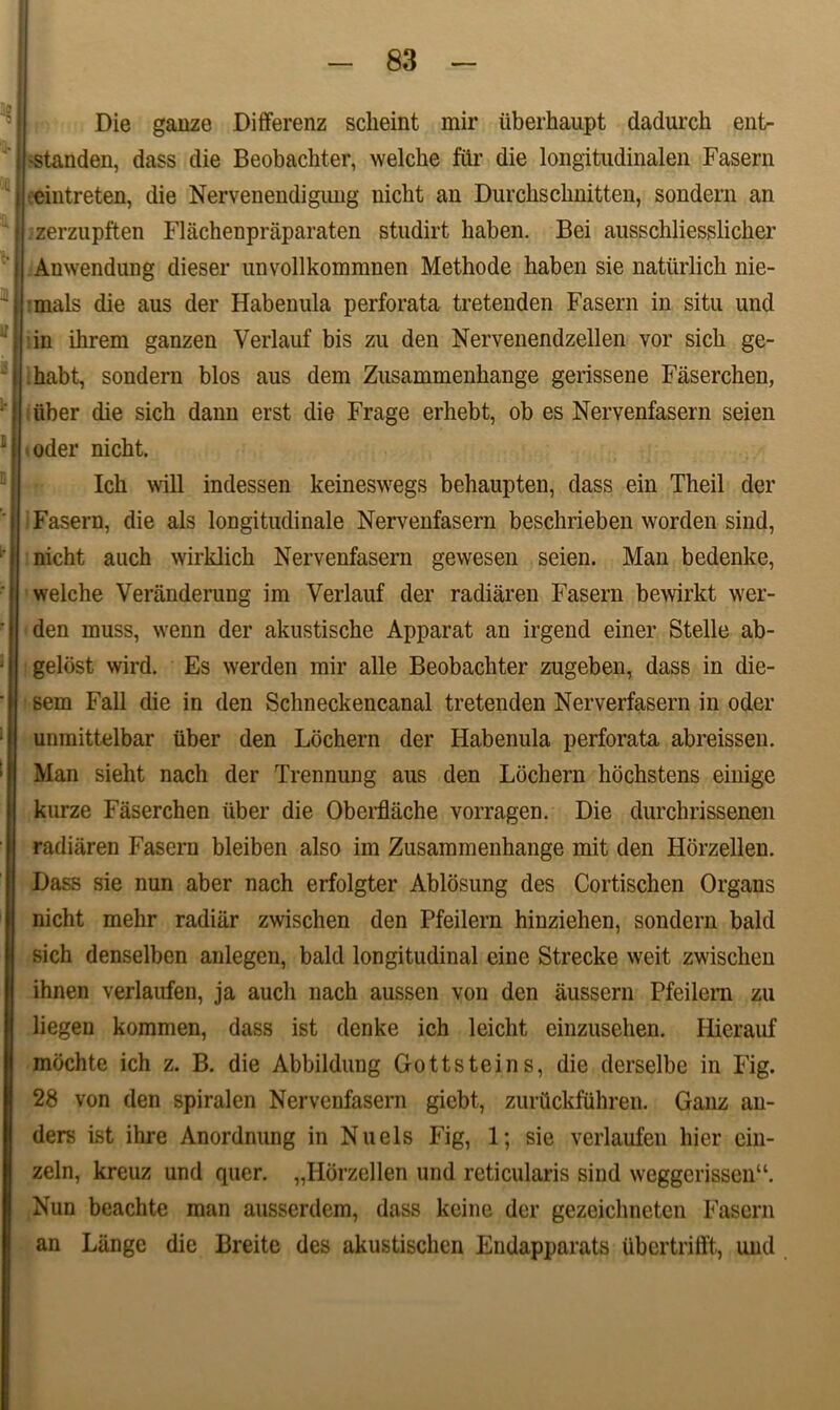Die ganze Differenz scheint mir uberhaupt dadurch ent- •standen, dass die Beobachter, welche fur die longitudinalen Fasern eintreten, die Nervenendigung uicbt an Durckschnitten, sondern an zerzupften Flachenpraparaten studirt liaben. Bei ausschliesslicher Anwendung dieser unvollkommnen Methode haben sie natiirlick nie- ■mals die aus der Habenula perforata tretenden Fasern in situ und in ihrem ganzen Verlauf bis zu den Nervenendzellen vor sich ge- habt, sondern blos aus dem Zusammenhange gerissene Faserchen, iiber die sich dann erst die Frage erhebt, ob es Nervenfasern seien oder nicht. Ich will indessen keineswegs behaupten, dass ein Theil der Fasern, die ais longitudinale Nervenfasern beschrieben worden sind, nicht auch wirklich Nervenfasern gewesen seien. Man bedenke, welche Veranderung im Verlauf der radiaren Fasern bewirkt wer- den muss, wenn der akustische Apparat an irgend einer Stelle ab- gelost wird. Es werden mir alie Beobachter zugeben, dass in die- sem Fall die in den Schneckencanal tretenden Nerverfasern in oder unmittelbar iiber den Lochern der Habenula perforata abreissen. Man sieht nach der Trennung aus den Lochern hochstens einige kurze Faserchen iiber die Oberflache vorragen. Die durchrissenen radiaren Fasern bleiben also im Zusammenhange mit den Horzellen. Dass sie nun aber nach erfolgter Ablosung des Cortischen Organs nicht mehr radiar zwischen den Pfeilern hinziehen, sondern bald sich denselben anlegen, bald longitudinal eine Strecke weit zwischen ihnen verlaufen, ja auch nach aussen von den aussern Pfeilern zu liegen kommen, dass ist denke ich leicht einzusehen. Ilierauf mbchte ich z. B. die Abbildung Gottsteins, die derselbe in Fig. 28 von den spiralen Nervenfasern giebt, zurhckfuhren. Ganz au- ders ist ihre Anordnung in Nuels Fig, 1; sie verlaufen hier ein- zeln, kreuz und quer. „Horzellen und reticularis sind \veggerissen“. Nun beachte man ausserdem, dass keine der gezeichncten Fasern an Liinge die Breite des akustischen Endapparats ubcrtrilft, und