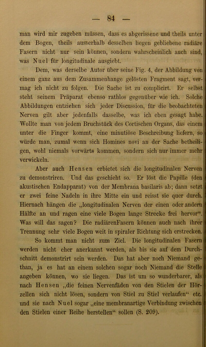 man wird mir zugeben miissen, dass es abgerissene und theils unter | dem Bogen, theils ausserkalb desselben liegen gebliebene radiare Fasem nicht liur sein konnen, sondern walirscheinlich auch sind,: was Nuel fiir longitudinale ausgiebt. Dem, was derselbe Autor tiber seine Fig. 4, der Abbildung von; einem ganz aus dem Zusammenhange gelosten Fragment sagt, ver- mag ich nicht zu folgen. Die Sache ist zu complicirt. Er selbst steht seinem Praparat ebenso rathlos gegeniiber wie ich. Solche* Abbildungen entziehen sich jeder Discussion, ftir die beobachteten! Nerven gilt aber jedenfalls dasselbe, was ich eben gesagt habe.j Wollte man von jedem Bruchstiick des Cortischen Organs, das einem; unter die Finger kommt, eine minutiose Beschreibung liefern, so; wiirde man, zumal wenn sich Homines novi an der Sache betheili-j gen, wohl niemals vorwarts kommen, sondern sich nur immer mehr; verwickeln. Aber auch Hens en erbietet sich die longitudinalen Nerven zu demonstriren. Und das geschieht so. Er lost die Papille (dem akustischen Endapparat) von der Membrana basilaris ab; dann setzt er zwei feine Nadeln in ihre Mitte ein und reisst sie quer durch. Hiernach hangen die „longitudinalen Nerven der einen oderandera Halfte an und ragen eine viele Bogen lange Strecke frei hervor“. Was will das sagen? Die radiarenFasern konnen auch nach ilirer Trennung sehr viele Bogen weit in spiraler Richtung sich erstrecken. So kommt man nicht zum Ziel. Die longitudinalen Fasern werden nicht eher anerkannt werden, ais bis sie auf dem Durch- schnitt demonstrirt sein werden. Das liat aber noch Niemand ge- than, ja es hat an einem solclien sogar noch Niemand die Stelle angeben konnen, wo sie liegen. Das ist um so wunderbarer, ais nach Hensen „die feinen Nervenfaden von den Stielen der Hbr- zellen sich nicht losen, sondern von Stiel zu Stiel verlaufen“ etc. und sie nach Nuel sogar „eine membranartige Yerbindung zwischen den Stielen einer Reihe herstellen“ sollen (S. 209).