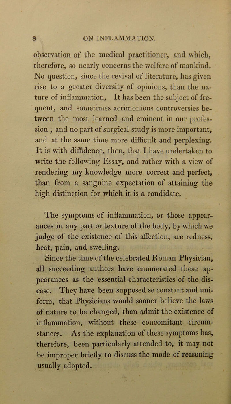 observation of tlie medical practitioner, and which, tlierefore, so nearly concerns tlie welfare of mankind. No question, since the revival of literature, bas given rise to a greater diversity of opinions, than the na- ture of inflammation, It has been the subject of fre- quent, and sometimes acrimonious controversies be- tween the most learned and eminent in our profes- sion ; and no part of surgical study is more important, and at the saine time more difficult and perplexing. It is with diffidence, then, that I hâve undertaken to Write the following Essay, and rather with a view of rendering my knowledge more correct and perfect, than from a sanguine expectation of attaining the high distinction for which it is a candidate. The symptoms of inflammation, or those appear- ances in any part or texture of the body, by which we judge of the existence of this affection, are redness, beat, pain, and swelling. Since the time of the celebrated Roman Physician, ail succeeding authors hâve enumerated these ap- pearances as the essential characteristics of the dis- ease. They hâve been supposed so constant and uni- form, that Physicians would sooner believe the laws of nature to be changed, than admit the existence of inflammation, without these concomitant circum- stances. As the explanation of these symptoms has, therefore, been particularly attended to, it may not be improper briefly to discuss the mode of reasoning usually adopted.