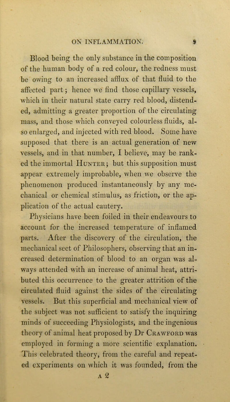 Bloocl being the only substance in tlie composition of the huinan body of a red colour, the redness must be owino’ to an iiicreased afflux of that fluid to the O affected part ; hence we find those capillary vessels, which in their natural State carry red blood, distend- ed, adinitting a greater proportion of the circulating mass, and those which conveyed colourless fluids, al- so enlarged, and injected with red blood. Soine hâve supposed that there is an actual génération of nevv vessels, and in that number, I believe, may be rank- ed the immortal Hunterj but this supposition must appear extremely improbable, when we observe the phenomenon produced instantaneously by any me- chanical or Chemical stimulus, as friction, or the ap- plication of the actual cautery. Physicians hâve been foiled in their endeavours to account for the increased température of inflamed parts. After the discovery of the circulation, the mechanical sect of Philosophers, observing that an in- creased détermination of blood to an organ was al- ways attended with an increase of animal beat, attri- buted this occurrence to the greater attrition of the circulated fluid against the sides of the circulating vessels. But this superficial and mechanical view of the subject was not sufficient to satisfy the inquiring minds of succeeding Physiologists, and the ingénions theory of animal beat proposed by Dr Crawford was employed in forming a more scientific explanation. This celebrated theory, from the careful and repeat- ed experiments on which it was founded, from the A 2