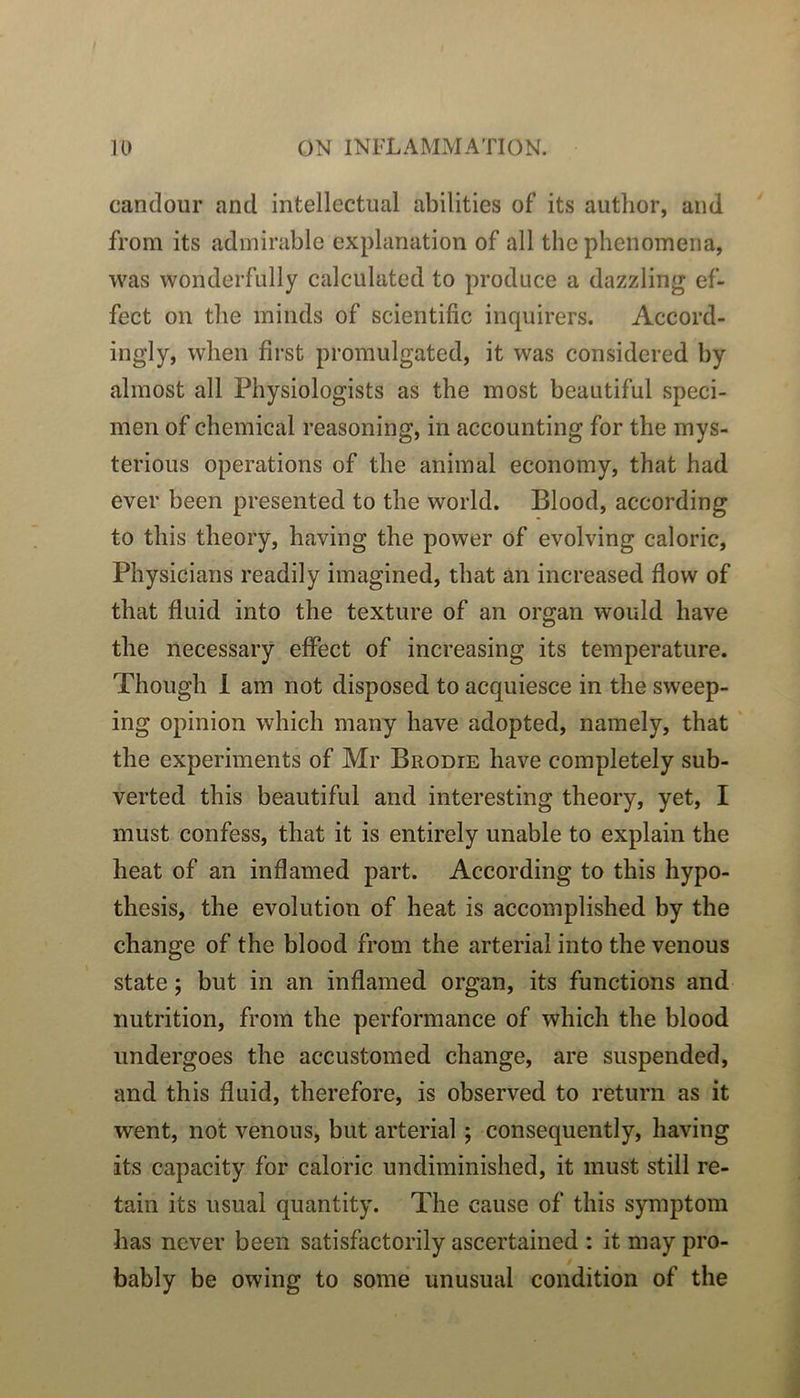 candour and intellectual abilities of its author, and from its admirable explanation of ail the phenomena, was wonderfully calculated to produce a dazzling ef- fect on the minds of scientific inquirers. Accord- ingly, wlien fîrst promulgated, it was considered by almost ail Physiologists as tbe most beautiful spéci- men of Chemical reasoning, in accounting for the mys- terious operations of the animal economy, that had ever been presented to the world. Blood, according to this theory, having the power of evolving calorie, Physicians readily imagined, that an increased flow of that fluid into the texture of an organ would hâve the necessary effect of increasing its température. Though 1 am not disposed to acquiesce in the sweep- ing opinion which many hâve adopted, namely, that the experiments of Mr Brodie hâve completely sub- verted this beautiful and interesting theory, yet, I must confess, that it is entirely unable to explain the heat of an inflamed part. According to this hypo- thesis, the évolution of heat is accomplished by the change of the blood from the arterial into the venons State ; but in an inflamed organ, its fonctions and nutrition, from the performance of which the blood undergoes the accustomed change, are suspended, and this fluid, therefore, is observed to return as it went, not venons, but arterial ; consequently, having its capacity for calorie undiminished, it must still re- tain its usual quantity. The cause of this symptom bas never been satisfactorily ascertained : it may pro- bably be owing to some unusual condition of the