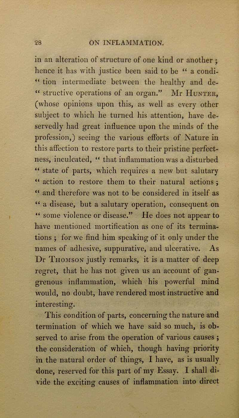 in an alteration of structure of one kind or another ; hence it bas with justice been said to be “ a condi- “ tion intermediate between tbe bealtby and de- “ structive operations of an organ.” Mr Hunter, (wbose opinions upon tbis, as well as every otber subject to wbicb be turned bis attention, bave de- servedly bad great influence upon tbe minds of tbe profession,) seeing tbe varions efforts of Nature in tbis affection to restore parts to tbeir pristine perfect- ness, inculcated, “ tbat inflammation vvas a disturbed “ State of parts, wbicb requires a new but salutary “ action to restore tbem to tbeir natural actions ; “ and tberefore was not to be considered in itself as “ a disease, but a salutary operation, conséquent on “ some violence or disease.” He does not appear to bave mentioned mortification as one of its termina- tions ; for we find bim speaking of it only under tbe names of adbesive, suppurative, and ulcerative. As Dr Thomson justly remarks, it is a matter of deep regret, tbat be bas not given us an account of gan- grenons inflammation, wbicb bis powerful mind would, no doubt, bave rendered most instructive and interesting. Tbis condition of parts, concerning th.e nature and termination of wbicb we bave said so mucb, is ob- served to arise from tbe operation of varions causes ; tbe considération of wbicb, tbougb having priority in tbe natural order of tbings, I bave, as is usually done, reserved for tbis part of my Essay. I sball di- vide tbe excitingr causes of inflammation into direct