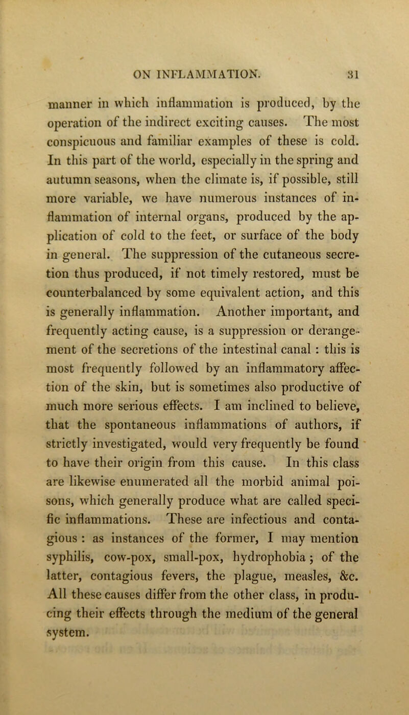 maiiner in vvhich inflammation is producecl, by the operation of the indirect exciting causes. The most conspicuous and familial* examples of these is cold. In tins part of the world, especially in the spring and autumn seasons, vvhen the climate is, if possible, still more variable, we hâve mimerons instances of in- flammation of internai organs, produced by the ap- plication of cold to the feet, or surface of the body in general. The suppression of the cutaneous sécré- tion thus produced, if not timely restored, must be counterbalanced by some équivalent action, and this is generally inflammation. Another important, and frequently acting cause, is a suppression or dérange- ment of the sécrétions of the intestinal canal : this is most frequently followed by an inflammatory affec- tion of the skin, but is sometimes also productive of much more serious efFects. I am inclined to believe, that the spontaneous inflammations of authors, if strictly investigated, would very frequently be found to hâve their origin from this cause. In this class are likewise enumerated ail the morbid animal poi- sons, which generally produce what are called spéci- fie inflammations. These are infections and conta- gions : as instances of the former, I may mention syphilis, cow-pox, small-pox, hydrophobia ; of the latter, contagions fevers, the plague, measles, &c. Ail these causes differ from the other class, in produ- cing their effects through the medium of the general System.
