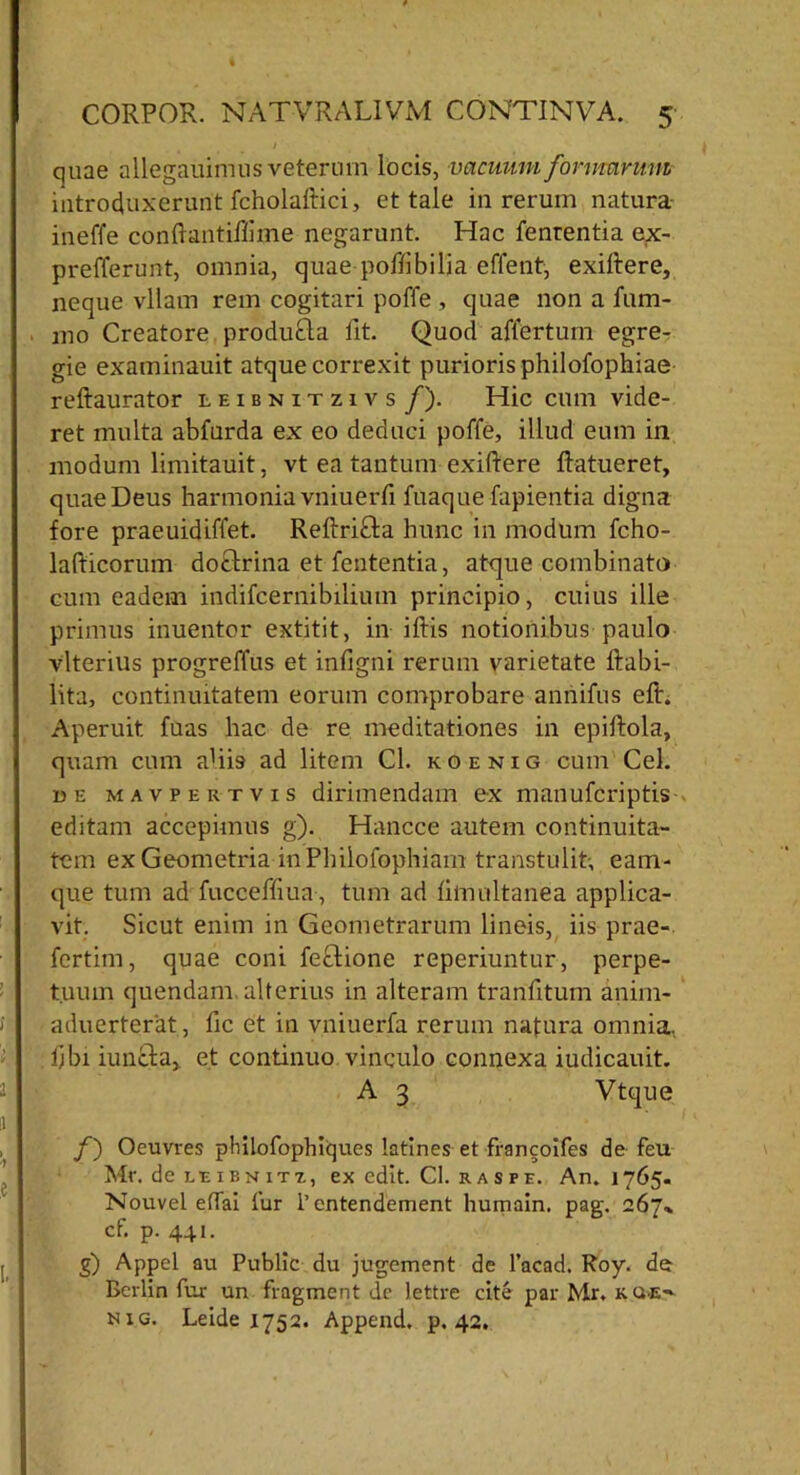 quae allegauimus veterum locis, vacuum formarum introduxerunt fcholaftici, et tale in rerum natura ineffe conftantiliime negarunt. Hac fenrentia ex- prefferunt, omnia, quae poflibilia effent, exiltere, neque vllam rem cogitari poffe , quae non a lum- ino Creatore produtla fit. Quod affertum egre- gie examinauit atque correxit purioris philofophiae reftaurator leibnitzivs f). Hic cum vide- ret multa abfnrda ex eo deduci poffe, illud eum in modum limitauit, vt ea tantum exiftere ftatueret, quae Deus harmonia vniuerfi fuaque fapientia digna fore praeuidiffet. RellriSta hunc in modum fcho- lafticorum docfrina et fententia, atque combinata cum eadem indifcernibilium principio, cuius ille primus inuentor extitit, in i his notionibus paulo vlterius progreffus et infigni rerum varietate ftabi- lita, continuitatem eorum comprobare annifus eft. Aperuit fuas hac de re meditationes in epillola, quam cum ahi9 ad litem Cl. koenig cum Cei. de mavpertvis dirimendam ex manufcriptis editam accepimus g). Hancce autem continuita- tem ex Geometria in Philofophiam transtulit; eam- que tum ad fucceffiua , tum ad liinultanea applica- vit. Sicut enim in Geometrarum lineis, iis prae-, fertim, quae coni fecdione reperiuntur, perpe- tuum quendam alterius in alteram tranlitum anim- aduerterat, lic et in vniuerfa rerum natura omnia, libi iuntla, et continuo vinculo connexa iudicauit. A 3 Vtque f') Oeuvres pMlofophiques latines et francoifes de feu Mr. dc leibnitx, ex edit. Cl. r a s pe. An. 1765. Nouvel e(Tai fur 1’entendement humain. pag. 267» cf. p. 441. g) Appel au Public du jugement de 1’acad. Roy. de Berlin fur un fragment dc lettre cite par Mr. kue> mig. Leide 1752. Append. p. 42.