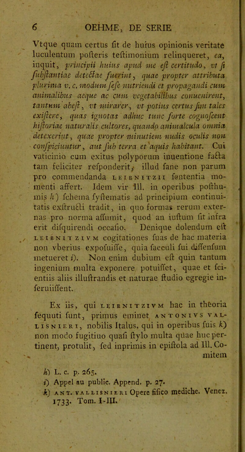 Vtque quam certus fit de huius opinionis veritate luculentum poderis teftimonium relinqueret, ea, inquit, principii Imius apucl me ejl certitudo, vt ft fubjlantiae detcffac fuerint, quae propter attributa plurima v. c. modum fefc nutrienda et propagandi cum animalibus aeque ac cum vegetabilibus conuenirent, tantum abejl, vt mirarer, vt potius certus fwi tales exiflere, quas ignotas adhuc tunc forte cognofcent bifariae naturalis cultores, quando animalcula omnia detexerint, quae propter minutiem nudis oculis non confpiciuntur, autfub terra et'aquis habitant. Cui vaticinio cum exitus polyporum inuentione fafta tam feliciter refponderit,* illud fane non parum pro commendanda leienitzii fententia mo- menti affert. Idem vir 111. in operibus pofthu- mis h) fchema fyftematis ad principium continui- tatis exftrufU tradit, in quo formas rerum exter- nas pro norma affumit, quod an iuftum fit infra erit difquirendi occafio. Denique dolendum eft leibnit zi v m cogitationes fuas de hac materia non vberius expofuiffe, quia faeculi fui diffenfum metueret i). Non enim dubium eft quin tantum ingenium multa exponere potuiffet, quae et fci- entiis aliis illuftrandis et naturae ftudio egregie in- feruiiffent. Ex iis, qui leibnitzivm hac in thfeoria fequuti funt, primus eminet antonivs v a l- lisnieri, nobilis Italus, qui in operibus fuis kl) non modo f ugitiuo quaii ftylo multa quae huc per- tinent, protulit, fed inprimis in cpiftola ad 111.Co- * mitem li) L. c. p. 265. i) Appel au public. Append. p. 27. A) ant. vallisnieri Opere fi fico mediche. Venez, 1733. Tom. I-III.