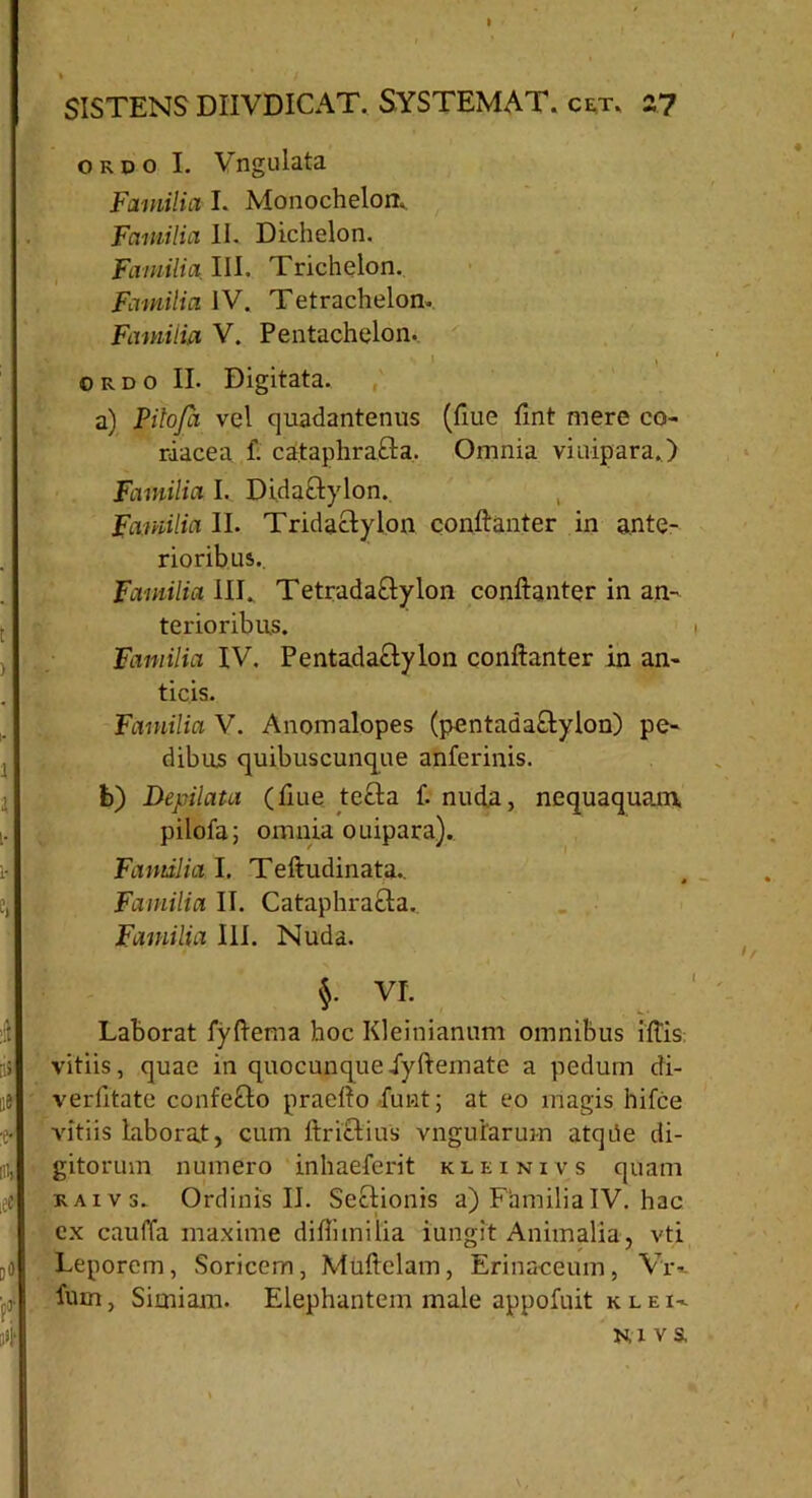 ordo I. Vngulata Familia I. Monochelom Familia 11. Dichelon. Familia III. Trichelon. Familia IV. Tetrachelon. Familia V. Pentachelon. • I y ordo II. Digitata. a) Pitoja vel quadantenus (flue fmt mere co- riacea f. cataphraCta. Omnia vinipara.) Familia I. Didactylon. Familia II. Tridactylon conftanter in ante- rioribus.. Familia III., TetradaCtylon conftanter in an- terioribus. Familia IV. Pentadactylon conftanter in an- ticis. Familia V. Anomalopes (pentadactylon) pe- dibus quibuscunque anferinis. b) Depilata (fiue tecta f. nuda, nequaquam pilofa; omnia ouipara). Familia I. Teftudinata.. Familia II. Cataphracta. Familia III. Nuda. §. VI. Laborat fyftema hoc Kleinianum omnibus iftis vitiis, quae in quocunque jyftemate a pedum di- verfitate confeCto praefto funt; at eo magis hifce vitiis laborat, cum ltrictius vnguiarum atqhe di- gitorum numero inhaeferit kleinivs quam raivs. Ordinis II. Sectionis a) FamiliaIV. hac cx cauffa maxime diftimilia iungit Animalia, vti Leporem, Soricem, Muftelam, Erinaceum, Vr*. fum, Simiam. Elephantem male appofnit k l e i-.